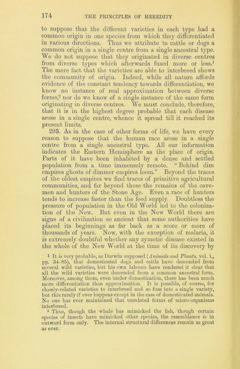 to suppose that the different varieties in each type had a common origin in one species from which they differentiated in various directions. Thus we attribute to cattle or dogs a common origin in a single centre from a single ancestral type. We do not suppose that they originated in diverse centres from diverse types which afterwards fused more or less.1 The mere fact that the varieties are able to interbreed shows the community of origin. Indeed, while all nature affords evidence of the constant tendency towards differentiation, we know no instance of real approximation between diverse forms,2 nor do we know of a single instance of the same form originating in diverse centres. We must conclude, therefore, that it is in the highest degree probable that each disease arose in a single centre, whence it spread till it reached its present limits. 293. As in the case of other forms of life, we have every reason to suppose that the human race arose in a single centre from a single ancestral type. All our information indicates the Eastern Hemisphere as the place of origin. Parts of it have been inhabited by a dense and settled population from a time immensely remote. “ Behind dim empires ghosts of dimmer empires loom.” Beyond the traces of the oldest empires we find traces of primitive agricultural communities, and far beyond these the remains of the cave- men and hunters of the Stone Age. Even a race of hunters tends to increase faster than the food supply. Doubtless the pressure of population in the Old World led to the coloniza- tion of the New. But even in the New World there are signs of a civilization so ancient that some authorities have placed its beginnings as far back as a score or more of thousands of years. Now, with the exception of malaria, it is extremely doubtful whether any zymotic disease existed in the whole of the New World at the time of its discovery by 1 It is very probable, as Darwin supposed (Animals and Plants, vol. i., pp. 34-85), that domesticated dogs and cattle have descended from several wild varieties, but his own labours have rendered it clear that all the wild varieties were descended from a common ancestral form. Moreover, among them, even under domestication, there has been much more differentiation than approximation. It is possible, of course, for closely-related varieties to interbreed and so fuse into a single variety, but this rarely if ever happens except in the case of domesticated animals. No one has ever maintained that unrelated forms of micro-organisms interbreed. 2 Thus, though the whale has mimicked the fish, though certain species of insects have mimicked other species, the resemblance is in outward form only. The internal structural differences remain as great as ever.