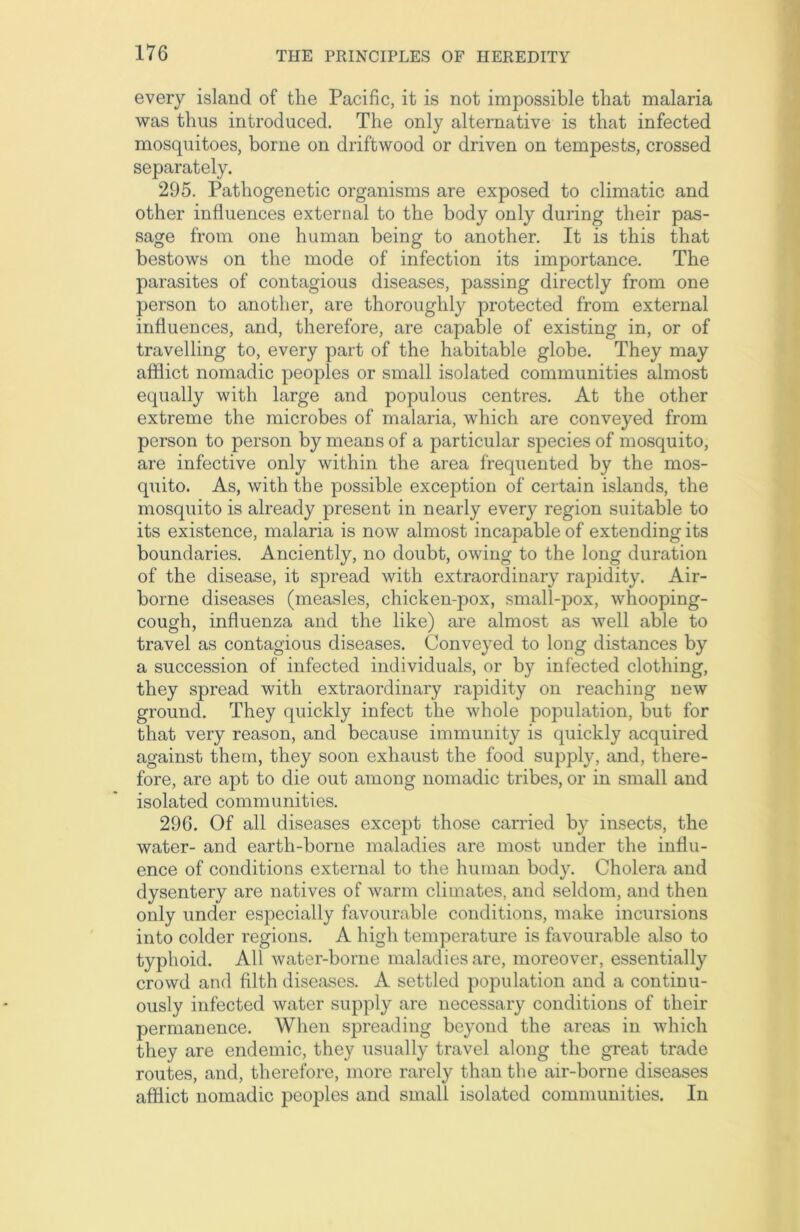 every island of the Pacific, it is not impossible that malaria was thus introduced. The only alternative is that infected mosquitoes, borne on driftwood or driven on tempests, crossed separately. 295. Pathogenetic organisms are exposed to climatic and other influences external to the body only during their pas- sage from one human being to another. It is this that bestows on the mode of infection its importance. The parasites of contagious diseases, passing directly from one person to another, are thoroughly protected from external influences, and, therefore, are capable of existing in, or of travelling to, every part of the habitable globe. They may afflict nomadic peoples or small isolated communities almost equally with large and populous centres. At the other extreme the microbes of malaria, which are conveyed from person to person by means of a particular species of mosquito, are infective only within the area frequented by the mos- quito. As, with the possible exception of certain islands, the mosquito is already present in nearly every region suitable to its existence, malaria is now almost incapable of extending its boundaries. Anciently, no doubt, owing to the long duration of the disease, it spread with extraordinary rapidity. Air- borne diseases (measles, chicken-pox, small-pox, whooping- cough, influenza and the like) are almost as well able to travel as contagious diseases. Conveyed to long distances by a succession of infected individuals, or by infected clothing, they spread with extraordinary rapidity on reaching new ground. They quickly infect the whole population, but for that very reason, and because immunity is quickly acquired against them, they soon exhaust the food supply, and, there- fore, are apt to die out among nomadic tribes, or in small and isolated communities. 296. Of all diseases except those carried by insects, the water- and earth-borne maladies are most under the influ- ence of conditions external to the human body. Cholera and dysentery are natives of warm climates, and seldom, and then only under especially favourable conditions, make incursions into colder regions. A high temperature is favourable also to typhoid. All water-borne maladies are, moreover, essentially crowd and filth diseases. A settled population and a continu- ously infected water supply are necessary conditions of their permanence. When spreading beyond the areas in which they are endemic, they usually travel along the great trade routes, and, therefore, more rarely than the air-borne diseases afflict nomadic peoples and small isolated communities. In