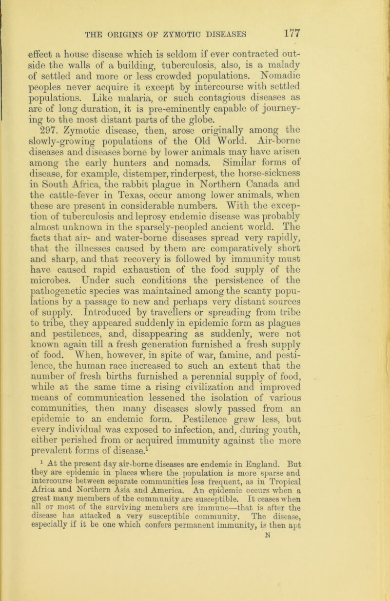 effect a house disease which is seldom if ever contracted out- side the walls of a building, tuberculosis, also, is a malady of settled and more or less crowded populations. Nomadic peoples never acquire it except by intercourse with settled populations. Like malaria, or such contagious diseases as are of long duration, it is pre-eminently capable of journey- ing to the most distant parts of the globe. 297. Zymotic disease, then, arose originally among the slowly-growing populations of the Old World. Air-borne diseases and diseases borne by lower animals may have arisen among the early hunters and nomads. Similar forms of disease, for example, distemper, rinderpest, the horse-sickness in South Africa, the rabbit plague in Northern Canada and the cattle-fever in Texas, occur among lower animals, when these are present in considerable numbers. With the excep- tion of tuberculosis and leprosy endemic disease was probably almost unknown in the sparsely-peopled ancient world. The facts that air- and water-borne diseases spread very rapidly, that the illnesses caused by them are comparatively short and sharp, and that recovery is followed by immunity must have caused rapid exhaustion of the food supply of the microbes. Under such conditions the persistence of the pathogenetic species was maintained among the scanty popu- lations by a passage to new and perhaps very distant sources of supply. Introduced by travellers or spreading from tribe to tribe, they appeared suddenly in epidemic form as plagues and pestilences, and, disappearing as suddenly, were not known again till a fresh generation furnished a fresh supply of food. When, however, in. spite of war, famine, and pesti- lence, the human race increased to such an extent that the number of fresh births furnished a perennial supply of food, while at the same time a rising civilization and improved means of communication lessened the isolation of various communities, then many diseases slowly passed from an epidemic to an endemic form. Pestilence grew less, but every individual was exposed to infection, and, during youth, either perished from or acquired immunity against the more prevalent forms of disease.1 1 At the present day air-borne diseases are endemic in England. But they are epidemic in places where the population is more sparse and intercourse between separate communities less frequent, as in Tropical Africa and Northern Asia and America. An epidemic occurs when a great many members of the community are susceptible. It ceases when all or most of the surviving members are immune—that is after the disease lias attacked a very susceptible community. The disease, especially if it be one which confers permanent immunity, is then apt N