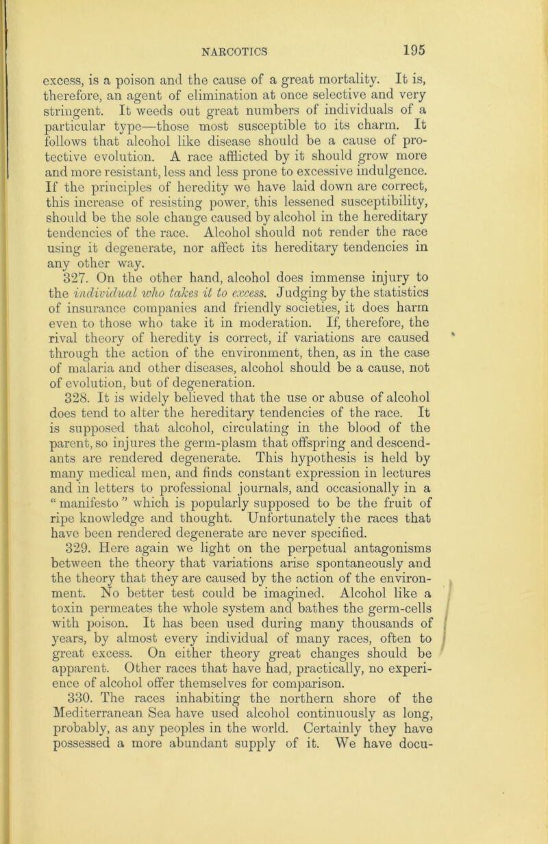 excess, is a poison and the cause of a great mortality. It is, therefore, an agent of elimination at once selective and very stringent. It weeds out great numbers of individuals of a particular type—those most susceptible to its charm. It follows that alcohol like disease should be a cause of pro- tective evolution. A race afflicted by it should grow more and more resistant, less and less prone to excessive indulgence. If the principles of heredity we have laid down are correct, this increase of resisting power, this lessened susceptibility, should be the sole change caused by alcohol in the hereditary tendencies of the race. Alcohol should not render the race using it degenerate, nor affect its hereditary tendencies in any other way. 327. On the other hand, alcohol does immense injury to the individual who takes it to excess. Judging by the statistics of insurance companies and friendly societies, it does harm even to those who take it in moderation. If, therefore, the rival theory of heredity is correct, if variations are caused through the action of the environment, then, as in the case of malaria and other diseases, alcohol should be a cause, not of evolution, but of degeneration. 328. It is widely believed that the use or abuse of alcohol does tend to alter the hereditary tendencies of the race. It is supposed that alcohol, circulating in the blood of the parent, so injures the germ-plasm that offspring and descend- ants are rendered degenerate. This hypothesis is held by many medical men, and finds constant expression in lectures and in letters to professional journals, and occasionally in a “ manifesto ” which is popularly supposed to be the fruit of ripe knowledge and thought. Unfortunately the races that have been rendered degenerate are never specified. 329. Here again we light on the perpetual antagonisms between the theory that variations arise spontaneously and the theory that they are caused by the action of the environ- ment. No better test could be imagined. Alcohol like a toxin permeates the whole system and bathes the germ-cells with poison. It has been used during many thousands of years, by almost every individual of many races, often to great excess. On either theory great changes should be apparent. Other races that have had, practically, no experi- ence of alcohol offer themselves for comparison. 330. The races inhabiting the northern shore of the Mediterranean Sea have used alcohol continuously as long, probably, as any peoples in the world. Certainly they have possessed a more abundant supply of it. We have docu-