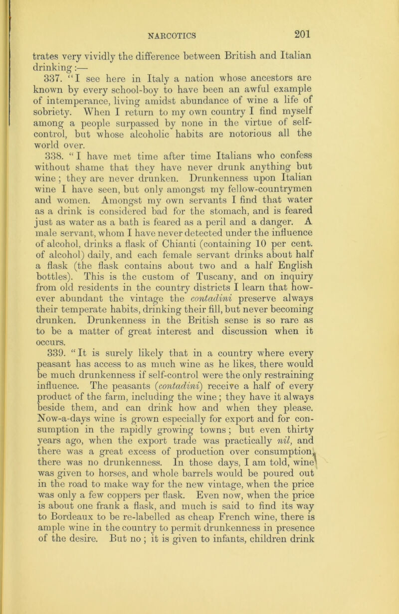 trates very vividly the difference between British and Italian drinking:— 337. “I see here in Italy a nation whose ancestors are known by every school-boy to have been an awful example of intemperance, living amidst abundance of wine a life of sobriety. When I return to my own country I find myself among a people surpassed by none in the virtue of self- control, but whose alcoholic habits are notorious all the world over. 338. “ I have met time after time Italians who confess without shame that they have never drunk anything but wine ; they are never drunken. Drunkenness upon Italian wine I have seen, but only amongst my fellow-countrymen and women. Amongst my own servants I find that water as a drink is considered bad for the stomach, and is feared just as water as a bath is feared as a peril and a danger. A male servant, whom I have never detected under the influence of alcohol, drinks a flask of Chianti (containing 10 per cent, of alcohol) daily, and each female servant drinks about half a flask (the flask contains about two and a half English bottles). This is the custom of Tuscany, and on inquiry from old residents in the country districts I learn that how- ever abundant the vintage the contcidini preserve always their temperate habits, drinking their fill, but never becoming drunken. Drunkenness in the British sense is so rare as to be a matter of great interest and discussion when it occurs. 339. “ It is surely likely that in a country where every peasant has access to as much wine as he likes, there would be much drunkenness if self-control were the only restraining influence. The peasants (contcidini) receive a half of every product of the farm, including the wine; they have it always beside them, and can drink how and when they please. Now-a-days wine is grown especially for export and for con- sumption in the rapidly growing towns ; but even thirty years ago, when the export trade was practically nil, and there was a great excess of production over consumption,, there was no drunkenness. In those days, I am told, wine was given to horses, and whole barrels would be poured out in the road to make way for the new vintage, when the price was only a few coppers per flask. Even now, when the price is about one frank a flask, and much is said to find its way to Bordeaux to be re-labelled as cheap French wine, there is ample wine in the country to permit drunkenness in presence of the desire. But no ; it is given to infants, children drink