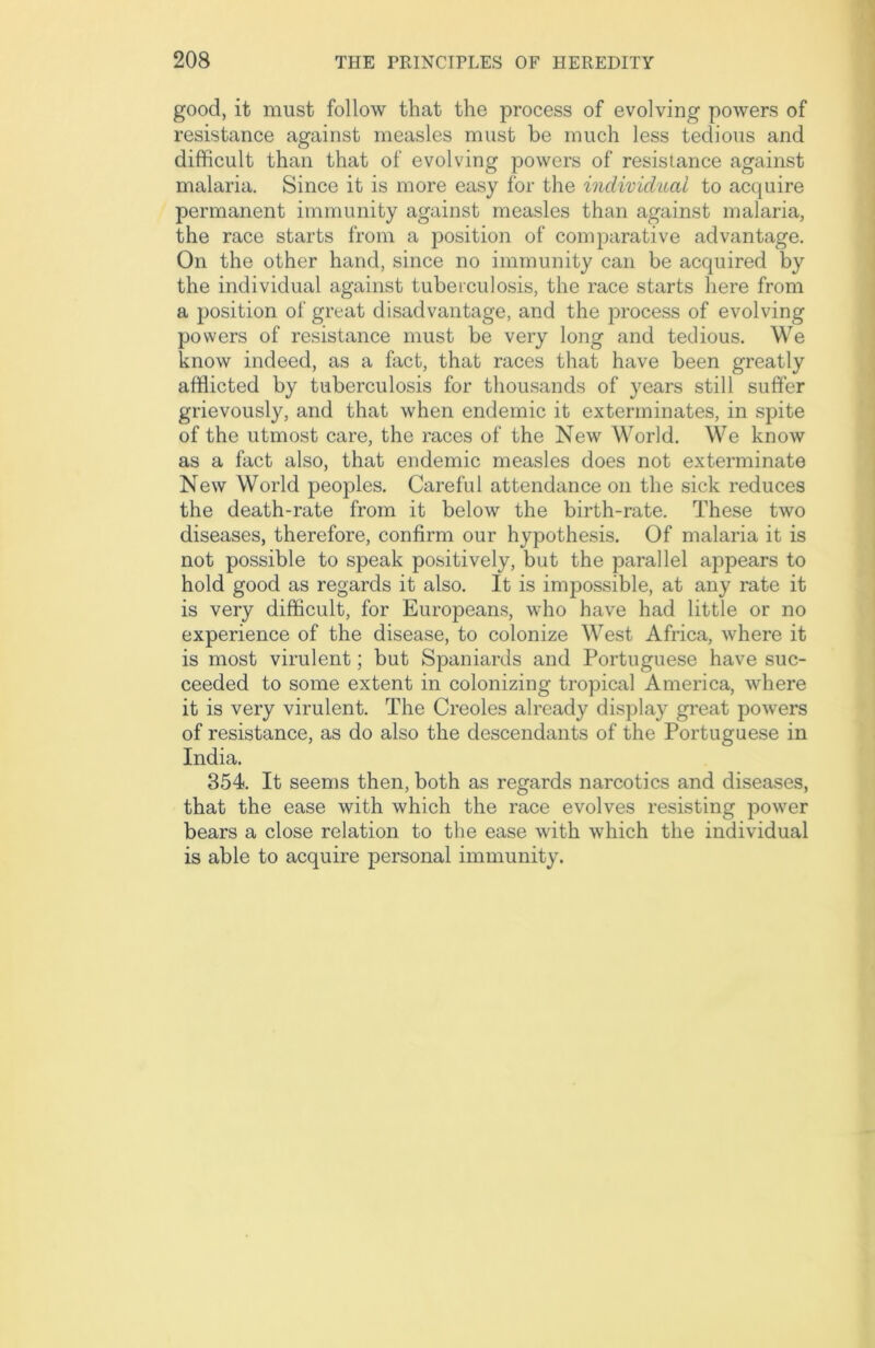 good, it must follow that the process of evolving powers of resistance against measles must be much less tedious and difficult than that of evolving powers of resistance against malaria. Since it is more easy for the individual to acquire permanent immunity against measles than against malaria, the race starts from a position of comparative advantage. On the other hand, since no immunity can be acquired by the individual against tuberculosis, the race starts here from a position of great disadvantage, and the process of evolving powers of resistance must be very long and tedious. We know indeed, as a fact, that races that have been greatly afflicted by tuberculosis for thousands of years still suffer grievously, and that when endemic it exterminates, in spite of the utmost care, the races of the New World. We know as a fact also, that endemic measles does not exterminate New World peoples. Careful attendance on the sick reduces the death-rate from it below the birth-rate. These two diseases, therefore, confirm our hypothesis. Of malaria it is not possible to speak positively, but the parallel appears to hold good as regards it also. It is impossible, at any rate it is very difficult, for Europeans, who have had little or no experience of the disease, to colonize West Africa, where it is most virulent; but Spaniards and Portuguese have suc- ceeded to some extent in colonizing tropical America, where it is very virulent. The Creoles already display great powers of resistance, as do also the descendants of the Portuguese in India. 354. It seems then, both as regards narcotics and diseases, that the ease with which the race evolves resisting power bears a close relation to the ease with which the individual is able to acquire personal immunity.