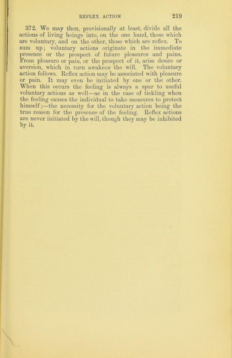 372. We may then, provisionally at least, divide all the actions of living beings into, on the one hand, those which are voluntary, and on the other, those which are reflex. To sum up; voluntary actions originate in the immediate presence or the prospect of future pleasures and pains. From pleasure or pain, or the prospect of it, arise desire or aversion, which in turn awakens the will. The voluntary action follows. Reflex action may be associated with pleasure or pain. It may even be initiated by one or the other. When this occurs the feeling is always a spur to useful voluntary actions as well—as in the case of tickling when the feeling causes the individual to take measures to protect himself;—the necessity for the voluntary action being the true reason for the presence of the feeling. Reflex actions are never initiated by the will, though they may be inhibited by it.