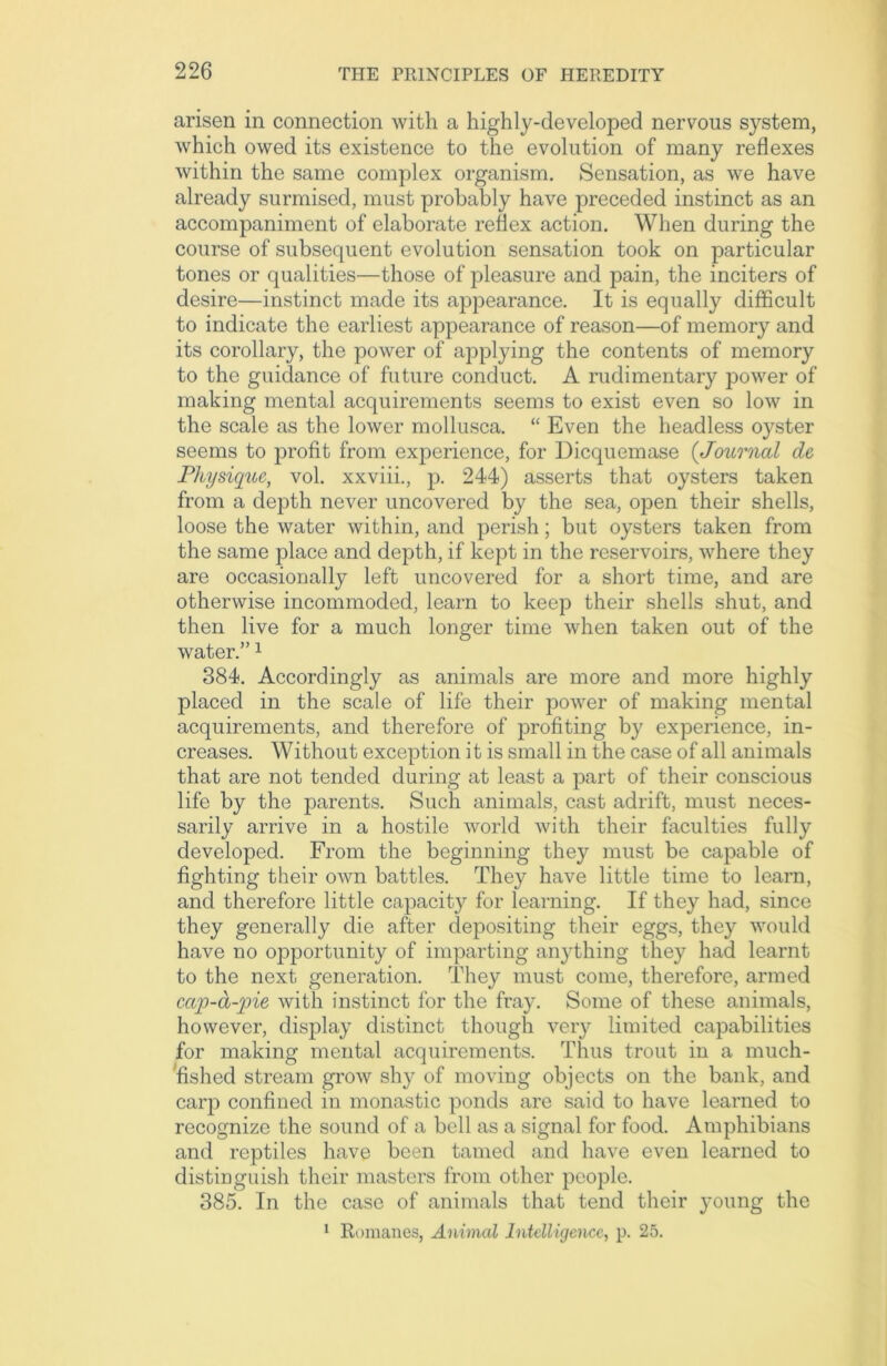 arisen in connection with a highly-developed nervous system, which owed its existence to the evolution of many reflexes within the same complex organism. Sensation, as we have already surmised, must probably have preceded instinct as an accompaniment of elaborate reflex action. When during the course of subsequent evolution sensation took on particular tones or qualities—those of pleasure and pain, the inciters of desire—instinct made its appearance. It is equally difficult to indicate the earliest appearance of reason—of memory and its corollary, the power of applying the contents of memory to the guidance of future conduct. A rudimentary power of making mental acquirements seems to exist even so low in the scale as the lower mollusca. “ Even the headless oj^ster seems to profit from experience, for Dicquemase (Journal de Physique, vol. xxviii., p. 244) asserts that oysters taken from a depth never uncovered by the sea, open their shells, loose the water within, and perish; but oysters taken from the same place and depth, if kept in the reservoirs, where they are occasionally left uncovered for a short time, and are otherwise incommoded, learn to keep their shells shut, and then live for a much longer time when taken out of the water.”1 384. Accordingly as animals are more and more highly placed in the scale of life their power of making mental acquirements, and therefore of profiting by experience, in- creases. Without exception it is small in the case of all animals that are not tended during at least a part of their conscious life by the parents. Such animals, cast adrift, must neces- sarily arrive in a hostile world with their faculties fully developed. From the beginning they must be capable of fighting their own battles. They have little time to learn, and therefore little capacity for learning. If they had, since they generally die after depositing their eggs, they would have no opportunity of imparting anything they had learnt to the next generation. They must come, therefore, armed cap-a-pie with instinct for the fray. Some of these animals, however, display distinct though very limited capabilities for making mental acquirements. Thus trout in a much- fished stream grow shy of moving objects on the bank, and carp confined in monastic ponds are said to have learned to recognize the sound of a bell as a signal for food. Amphibians and reptiles have been tamed and have even learned to distinguish their masters from other people. 385. In the case of animals that tend their young the