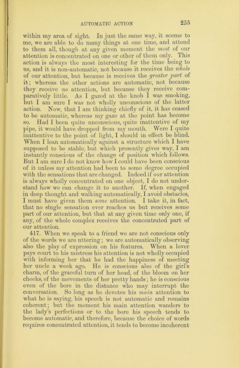 within my area of sight. In just the same way, it seems to me, we are able to do many things at one time, and attend to them all, though at any given moment the most of our attention is concentrated on one or other of them only. This action is always the most interesting for the time being to us, and it is non-automatic, not because it receives the whole of our attention, but because is receives the greater 'part of it; whereas the other actions are automatic, not because they receive no attention, but because they receive com- paratively little. As I gazed at the knob I was smoking, but I am sure I was not wholly unconscious of the latter action. Now, that I am thinking chiefly of it, it has ceased to be automatic, whereas my gaze at the point has become so. Had I been quite unconscious, quite inattentive of my pipe, it would have dropped from my mouth. Were I quite inattentive to the point of light, I should in effect be blind. When I lean automatically against a structure which I have supposed to be stable, but which presently gives way, I am instantly conscious of the change of position which follows. But I am sure I do not know howl could have been conscious of it unless my attention had been to some degree occupied with the sensations that are changed. Indeed if our attention is always wholly concentrated on one object, I do not under- stand how we can change it to another. If, when engaged in deep thought and walking automatically, I avoid obstacles, I must have given them some attention. I take it, in fact, that no single sensation ever reaches us but receives some part of our attention, but that at any given time only one, if any, of the whole complex receives the concentrated part of our attention. 417. When we speak to a friend we are not conscious only of the words we are uttering; we are automatically observing also the play of expression on his features. When a lover pays court to his mistress his attention is not wholly occupied with informing her that he had the happiness of meeting her uncle a week ago. He is conscious also of the girl’s charm, of the graceful turn of her head, of the bloom on her cheeks, of the movements of her pretty hands ; he is conscious even of the bore in the distance who may interrupt the conversation. So long as he devotes his main attention to what he is saying, his speech is not automatic and remains coherent; but the moment his main attention wanders to the lady’s perfections or to the bore his speech tends to become automatic, and therefore, because the choice of words requires concentrated attention, it tends to become incoherent