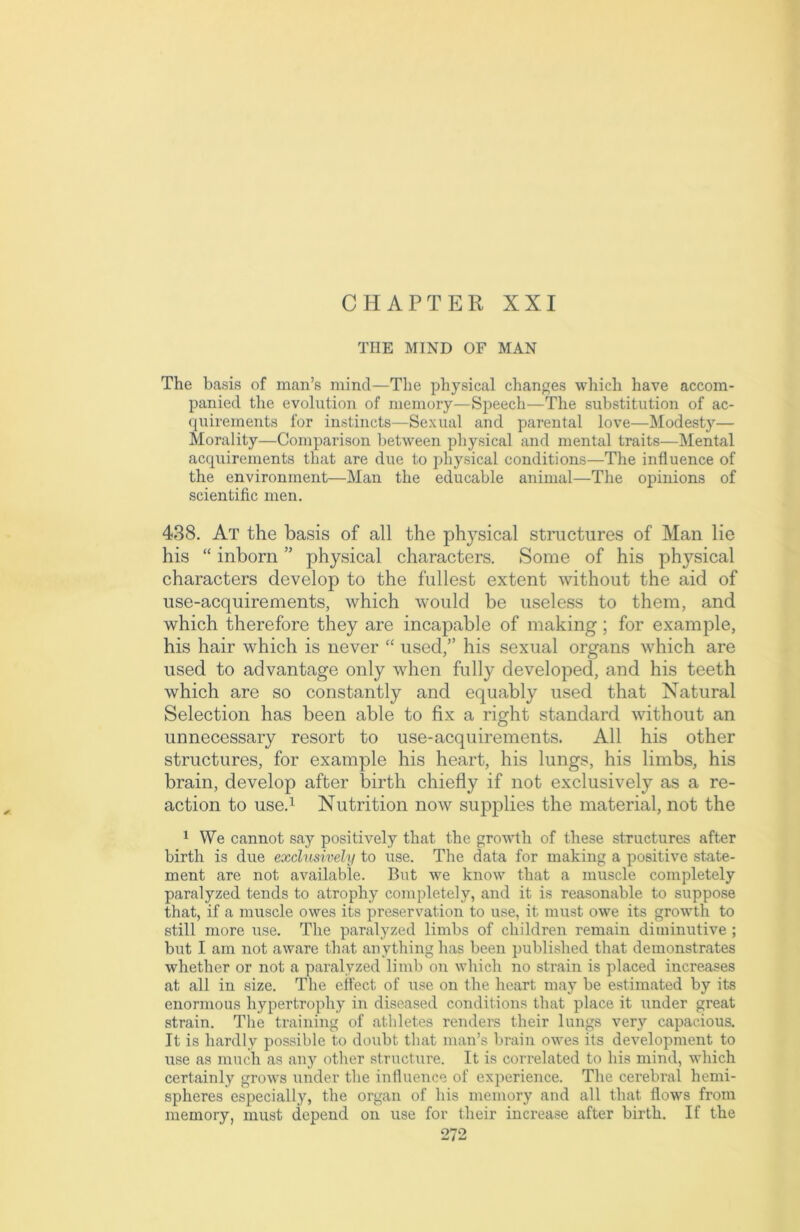 CHAPTER XXI THE MIND OF MAN The basis of man’s mind—The physical changes which have accom- panied the evolution of memory—Speech—The substitution of ac- quirements for instincts—Sexual and parental love—Modesty— Morality—Comparison between physical and mental traits—Mental acquirements that are due to physical conditions—The influence of the environment—Man the educable animal—The opinions of scientific men. 438. At the basis of all the phj^sical structures of Man lie his “ inborn ” physical characters. Some of his physical characters develop to the fullest extent without the aid of use-acquirements, which would be useless to them, and which therefore they are incapable of making; for example, his hair which is never “ used,” his sexual organs which are used to advantage only when fully developed, and his teeth which are so constantly and equably used that Natural Selection has been able to fix a right standard without an unnecessary resort to use-acquirements. All his other structures, for example his heart, his lungs, his limbs, his brain, develop after birth chiefly if not exclusively as a re- action to use.1 Nutrition now supplies the material, not the 1 We cannot say positively that the growth of these structures after birth is due exclusively to use. The data for making a positive state- ment are not available. But we know that a muscle completely paralyzed tends to atrophy completely, and it is reasonable to suppose that, if a muscle owes its preservation to use, it must owe its growth to still more use. The paralyzed limbs of children remain diminutive ; but I am not aware that anything has been published that demonstrates whether or not a paralyzed limb on which no strain is placed increases at all in size. The effect of use on the heart may be estimated by its enormous hypertrophy in diseased conditions that place it under great strain. The training of athletes renders their lungs very capacious. It is hardly possible to doubt that man’s brain owes its development to use as much as any other structure. It is correlated to his mind, which certainly grows under the influence of experience. The cerebral hemi- spheres especially, the organ of his memory and all that flow's from memory, must depend on use for their increase after birth. If the