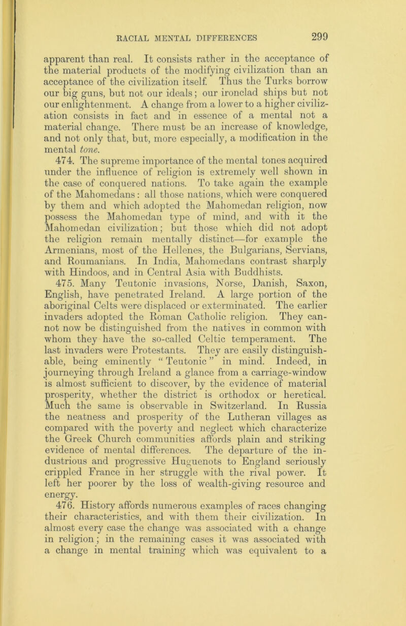 apparent than real. It consists rather in the acceptance of the material products of the modifying civilization than an acceptance of the civilization itself. Thus the Turks borrow our big guns, but not our ideals; our ironclad ships but not our enlightenment. A change from a lower to a higher civiliz- ation consists in fact and in essence of a mental not a material change. There must be an increase of knowledge, and not only that, but, more especially, a modification in the mental tone. 474. The supreme importance of the mental tones acquired under the influence of religion is extremely well shown in the case of conquered nations. To take again the example of the Mahomedans : all those nations, which were conquered by them and which adopted the Mahomedan religion, now possess the Mahomedan type of mind, and with it the Mahomedan civilization; but those which did not adopt the religion remain mentally distinct—for example the Armenians, most of the Hellenes, the Bulgarians, Servians, and Roumanians. In India, Mahomedans contrast sharply with Hindoos, and in Central Asia with Buddhists. 475. Many Teutonic invasions, Norse, Danish, Saxon, English, have penetrated Ireland. A large portion of the aboriginal Celts were displaced or exterminated. The earlier invaders adopted the Roman Catholic religion. They can- not now be distinguished from the natives in common with whom they have the so-called Celtic temperament. The last invaders were Protestants. They are easily distinguish- able, being eminently “ Teutonic ” in mind. Indeed, in journeying through Ireland a glance from a carriage-window is almost sufficient to discover, by the evidence of material prosperity, whether the district is orthodox or heretical. Much the same is observable in Switzerland. In Russia the neatness and prosperity of the Lutheran villages as compared with the poverty and neglect which characterize the Greek Church communities affords plain and striking evidence of mental differences. The departure of the in- dustrious and progressive Huguenots to England seriously crippled France in her struggle with the rival power. It left her poorer by the loss of wealth-giving resource and energy. 476. History affords numerous examples of races changing their characteristics, and with them their civilization. In almost every case the change was associated with a change in religion; in the remaining cases it was associated with a change in mental training which was equivalent to a