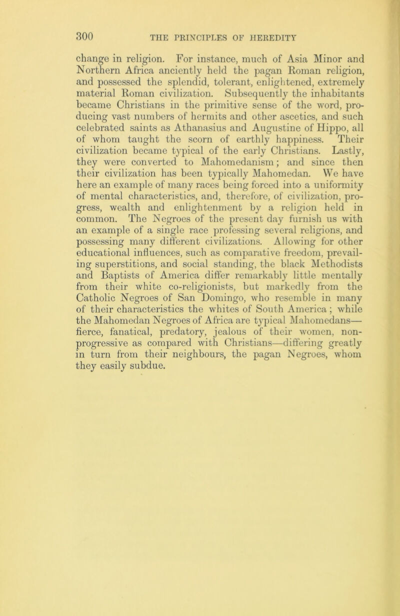 change in religion. For instance, much of Asia Minor and Northern Africa anciently held the pagan Roman religion, and possessed the splendid, tolerant, enlightened, extremely material Roman civilization. Subsequently the inhabitants became Christians in the primitive sense of the word, pro- ducing vast numbers of hermits and other ascetics, and such celebrated saints as Athanasius and Augustine of Hippo, all of whom taught the scorn of earthly happiness. Their civilization became typical of the early Christians. Lastly, they were converted to Mahomedanism; and since then their civilization has been typically Mahomedan. We have here an example of many races being forced into a uniformity of mental characteristics, and, therefore, of civilization, pro- gress, wealth and enlightenment by a religion held in common. The Negroes of the present day furnish us with an example of a single race professing several religions, and possessing many different civilizations. Allowing for other educational influences, such as comparative freedom, prevail- ing superstitions, and social standing, the black Methodists and Baptists of America differ remarkably little mentally from their white co-religionists, but markedly from the Catholic Negroes of San Domingo, who resemble in many of their characteristics the whites of South America; while the Mahomedan Negroes of Africa are typical Mahomedans— fierce, fanatical, predatory, jealous of their women, non- progressive as compared with Christians—differing greatly in turn from their neighbours, the pagan Negroes, whom they easily subdue.