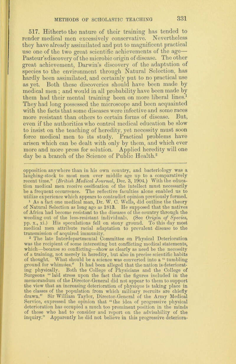 517. Hitherto the nature of their training has tended to render medical men excessively conservative. Nevertheless they have already assimilated and put to magnificent practical use one of the two great scientific achievements of the age— Pasteur’s discovery of the microbic origin of disease. The other great achievement, Darwin’s discovery of the adaptation of species to the environment through Natural Selection, has hardly been assimilated, and certainly put to no practical use as yet. Both these discoveries should have been made by medical men ; and would in all probability have been made by them had their mental training been on more liberal lines.* 1 They had long possessed the microscope and been acquainted with the facts that some diseases were infective and some races more resistant than others to certain forms of disease. But, even if the authorities who control medical education be slow to insist on the teaching of heredity, yet necessity must soon force medical men to its study. Practical problems have arisen which can be dealt with only by them, and which ever more and more press for solution. Applied heredity will one day be a branch of the Science of Public Health.2 opposition anywhere than in his own country, and bacteriology was a laughing-stock to most men over middle age up to a comparatively recent time.” (British Medical Journal, Dec. 3, 1904.) With the educa- tion medical men receive ossification of the intellect must necessarily be a frequent occurrence. The reflective faculties alone enabled us to utilize experience which appears to contradict opinion previously formed. 1 As a fact one medical man, Dr. W. C. Wells, did outline the theory of Natural Selection as long ago as 1813. He supposed that the natives of Africa had become resistant to the diseases of the country through the weeding out of the less-resistant individuals. (See Origin of Species, pp. x., xi.) His speculations fell on stony ground. To this day most medical men attribute racial adaptation to prevalent disease to the transmission of acquired immunity. 2 The late Interdepartmental Committee on Physical Deterioration was the recipient of some interesting but conflicting medical statements, which—because so conflicting—show as clearly as need be the necessity of a training, not merely in heredity, but also in precise scientific habits of thought. What should be a science was converted into a “ tumbling ground for whimsies.” It had been alleged that the nation is deteriorat- ing physically. Both the College of Physicians and the College of Surgeons “ laid stress upon the fact that the figures included in the memorandum of the Director-General did not appear to them to support the view that an increasing deterioration of physique is taking place in the classes of the population from which military recruits are chiefly drawn.” Sir William Taylor, Director-General of the Army Medical Service, expressed the opinion that “the idea of progressive physical deterioration has occupied a much too prominent position in the minds of those who had to consider and report on the advisability of the inquiry.” Apparently he did not believe in this progressive deteriora-
