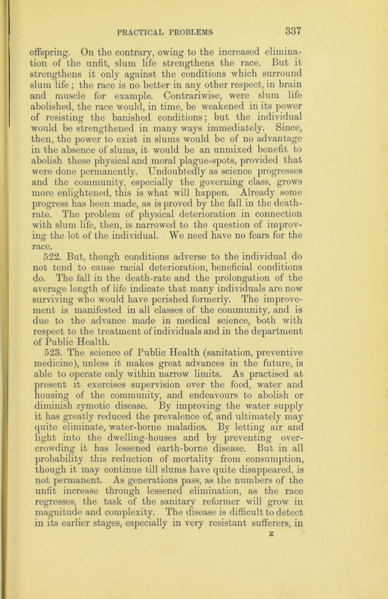 offspring. On the contrary, owing to the increased elimina- tion of the unfit, slum life strengthens the race. But it strengthens it only against the conditions which surround slum life ; the race is no better in any other respect, in brain and muscle for example. Contrariwise, were slum life abolished, the race would, in time, be weakened in its power of resisting the banished conditions; but the individual would be strengthened in many ways immediately. Since, then, the power to exist in slums would be of no advantage in the absence of slums, it would be an unmixed benefit to abolish these physical and moral plague-spots, provided that were done permanently. Undoubtedly as science progresses and the community, especially the governing class, grows more enlightened, this is what will happen. Already some progress has been made, as is proved by the fall in the death- rate. The problem of physical deterioration in connection with slum life, then, is narrowed to the question of improv- ing the lot of the individual. We need have no fears for the race. 522. But, though conditions adverse to the individual do not tend to cause racial deterioration, beneficial conditions do. The fall in the death-rate and the prolongation of the average length of life indicate that many individuals are now surviving who would have perished formerly. The improve- ment is manifested in all classes of the community, and is due to the advance made in medical science, both with respect to the treatment of individuals and in the department of Public Health. 523. The science of Public Health (sanitation, preventive medicine), unless it makes great advances in the future, is able to operate only within narrow limits. As practised at present it exercises supervision over the food, water and housing of the community, and endeavours to abolish or diminish zymotic disease. By improving the water supply it has greatly reduced the prevalence of, and ultimately may quite eliminate, water-borne maladies. By letting air and light into the dwelling-houses and by preventing over- crowding it has lessened earth-borne disease. But in all probability this reduction of mortality from consumption, though it may continue till slums have quite disappeared, is not permanent. As generations pass, as the numbers of the unfit increase through lessened elimination, as the race regresses, the task of the sanitary reformer will grow in magnitude and complexity. The disease is difficult to detect in its earlier stages, especially in very resistant sufferers, in z
