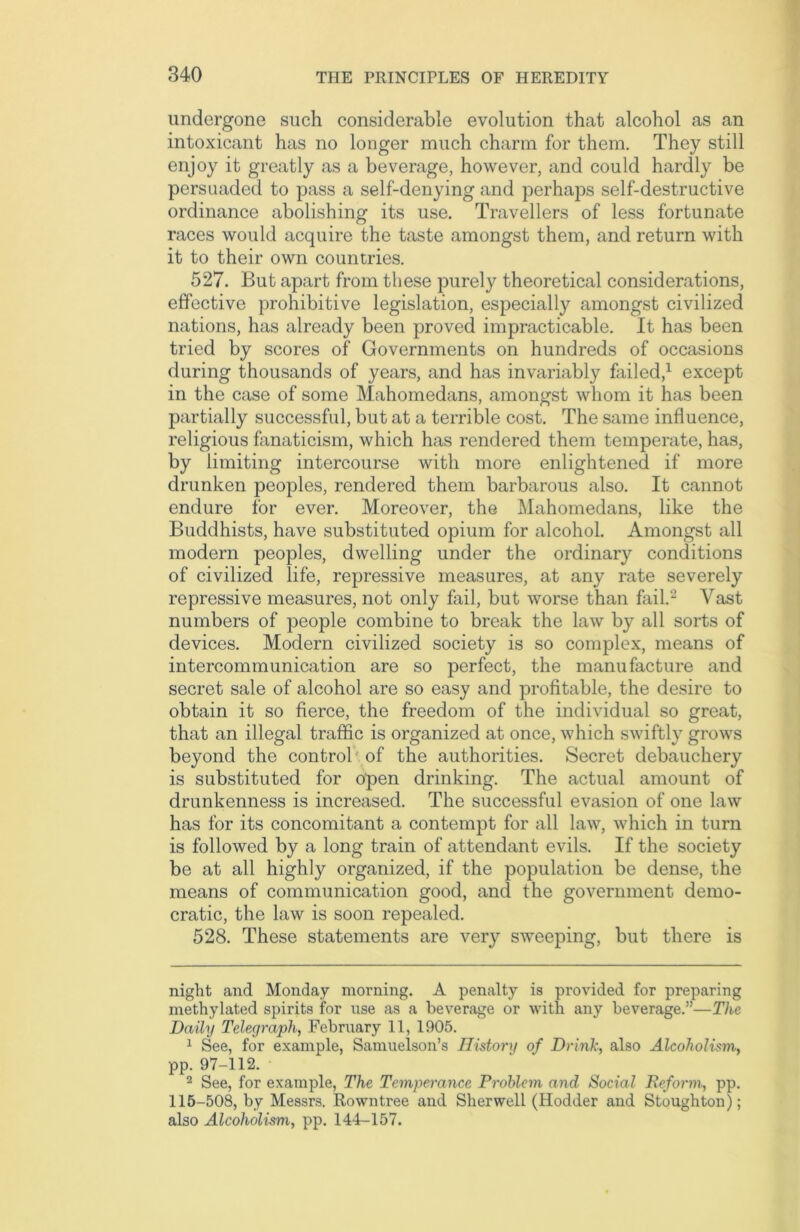 undergone such considerable evolution that alcohol as an intoxicant has no longer much charm for them. They still enjoy it greatly as a beverage, however, and could hardly be persuaded to pass a self-denying and perhaps self-destructive ordinance abolishing its use. Travellers of less fortunate races would acquire the taste amongst them, and return with it to their own countries. 527. But apart from these purely theoretical considerations, effective prohibitive legislation, especially amongst civilized nations, has already been proved impracticable. It has been tried by scores of Governments on hundreds of occasions during thousands of years, and has invariably failed,* 1 except in the case of some Mahomedans, amongst whom it has been partially successful, but at a terrible cost. The same influence, religious fanaticism, which has rendered them temperate, has, by limiting intercourse with more enlightened if more drunken peoples, rendered them barbarous also. It cannot endure for ever. Moreover, the Mahomedans, like the Buddhists, have substituted opium for alcohol. Amongst all modern peoples, dwelling under the ordinary conditions of civilized life, repressive measures, at any rate severely repressive measures, not only fail, but worse than foil.2 Vast numbers of people combine to break the law by all sorts of devices. Modern civilized society is so complex, means of intercommunication are so perfect, the manufacture and secret sale of alcohol are so easy and profitable, the desire to obtain it so fierce, the freedom of the individual so great, that an illegal traffic is organized at once, which swiftly grows beyond the control of the authorities. Secret debauchery is substituted for open drinking. The actual amount of drunkenness is increased. The successful evasion of one law has for its concomitant a contempt for all law, which in turn is followed by a long train of attendant evils. If the society be at all highly organized, if the population be dense, the means of communication good, and the government demo- cratic, the law is soon repealed. 528. These statements are very sweeping, but there is night and Monday morning. A penalty is provided for preparing methylated spirits for use as a beverage or with any beverage.”—The Daily Telegraph, February 11, 1905. 1 See, for example, Samuelson’s History of Drink, also Alcoholism, pp. 97-112. 2 See, for example, The Temperance Problem and Social Reform, pp. 115-508, by Messrs. Rowntree and Sherwell (Hodder and Stoughton); also Alcoholism, pp. 144-157.