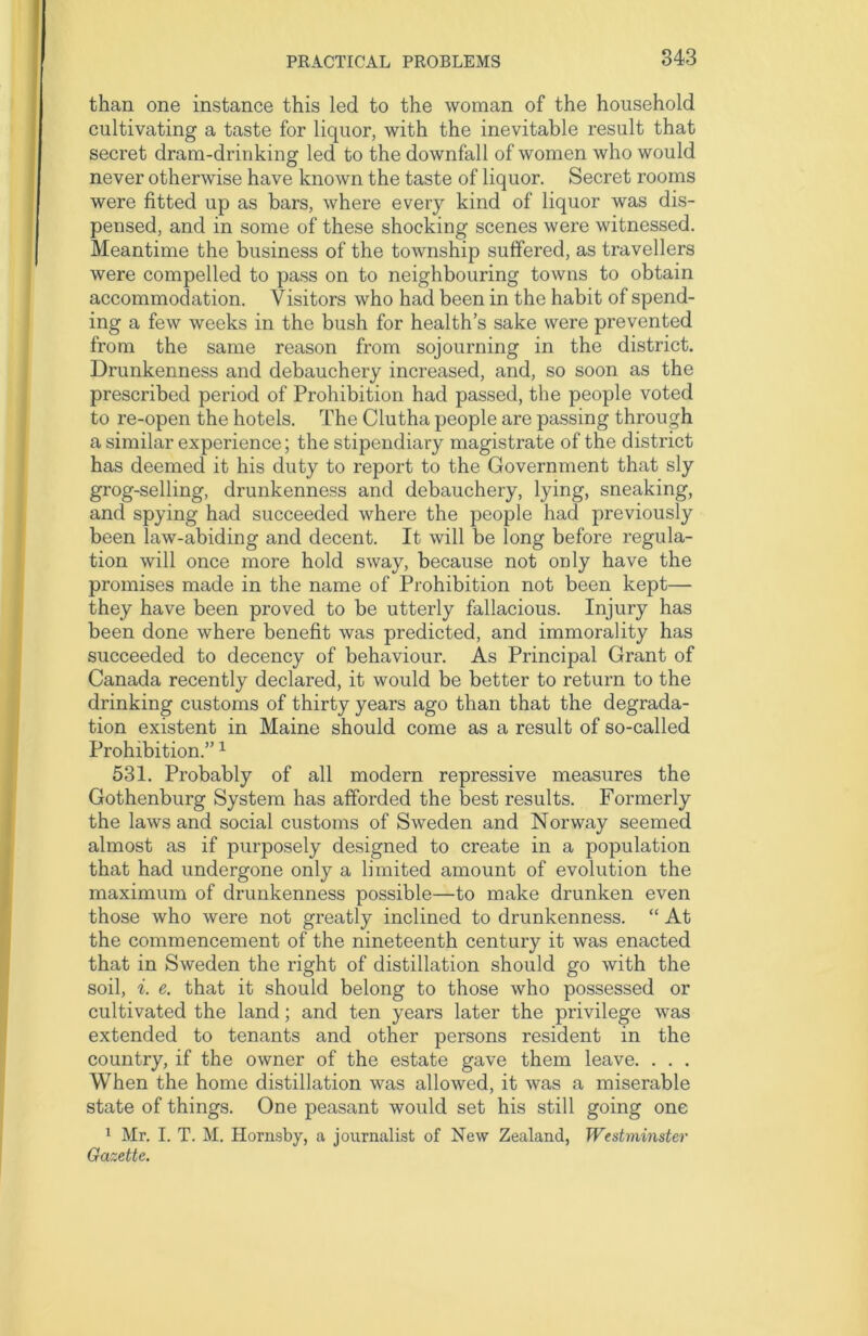 than one instance this led to the woman of the household cultivating a taste for liquor, with the inevitable result that secret dram-drinking led to the downfall of women who would never otherwise have known the taste of liquor. Secret rooms were fitted up as bars, where every kind of liquor was dis- pensed, and in some of these shocking scenes were witnessed. Meantime the business of the township suffered, as travellers were compelled to pass on to neighbouring towns to obtain accommodation. Visitors who had been in the habit of spend- ing a few weeks in the bush for health’s sake were prevented from the same reason from sojourning in the district. Drunkenness and debauchery increased, and, so soon as the prescribed period of Prohibition had passed, the people voted to re-open the hotels. The Clutha people are passing through a similar experience; the stipendiary magistrate of the district has deemed it his duty to report to the Government that sly grog-selling, drunkenness and debauchery, lying, sneaking, and spying had succeeded where the people had previously been law-abiding and decent. It will be long before regula- tion will once more hold sway, because not only have the promises made in the name of Prohibition not been kept— they have been proved to be utterly fallacious. Injury has been done where benefit was predicted, and immorality has succeeded to decency of behaviour. As Principal Grant of Canada recently declared, it would be better to return to the drinking customs of thirty years ago than that the degrada- tion existent in Maine should come as a result of so-called Prohibition.”1 531. Probably of all modern repressive measures the Gothenburg System has afforded the best results. Formerly the laws and social customs of Sweden and Norway seemed almost as if purposely designed to create in a population that had undergone only a limited amount of evolution the maximum of drunkenness possible—to make drunken even those who were not greatly inclined to drunkenness. “ At the commencement of the nineteenth century it was enacted that in Sweden the right of distillation should go with the soil, i. e. that it should belong to those who possessed or cultivated the land; and ten years later the privilege was extended to tenants and other persons resident in the country, if the owner of the estate gave them leave. . . . When the home distillation was allowed, it was a miserable state of things. One peasant would set his still going one 1 Mr. I. T. M. Hornsby, a journalist of New Zealand, Westminster Gazette.