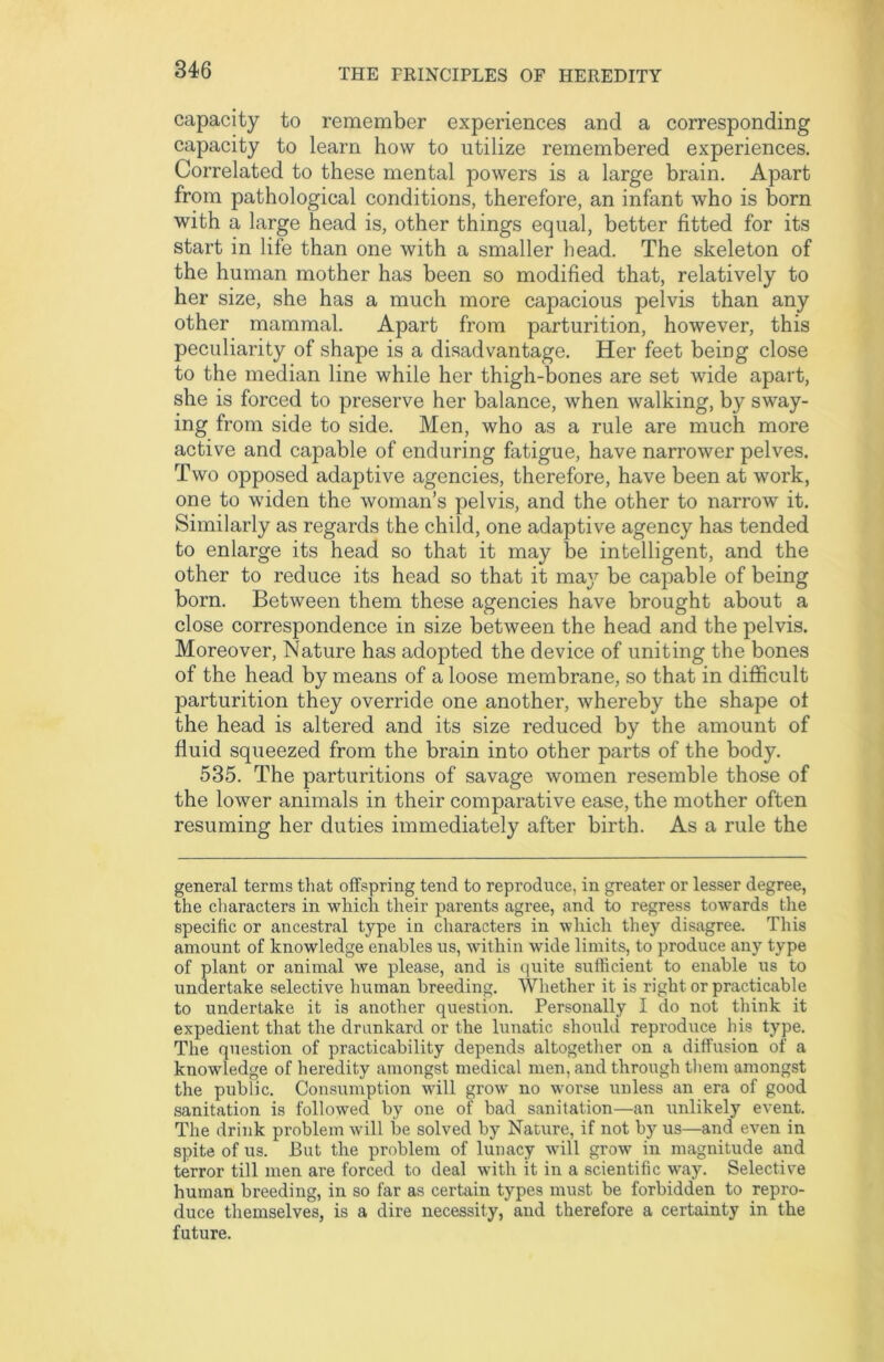 capacity to remember experiences and a corresponding capacity to learn how to utilize remembered experiences. Correlated to these mental powers is a large brain. Apart from pathological conditions, therefore, an infant who is born with a large head is, other things equal, better fitted for its start in life than one with a smaller head. The skeleton of the human mother has been so modified that, relatively to her size, she has a much more capacious pelvis than any other mammal. Apart from parturition, however, this peculiarity of shape is a disadvantage. Her feet being close to the median line while her thigh-bones are set wide apart, she is forced to preserve her balance, when walking, by sway- ing from side to side. Men, who as a rule are much more active and capable of enduring fatigue, have narrower pelves. Two opposed adaptive agencies, therefore, have been at work, one to widen the woman’s pelvis, and the other to narrow it. Similarly as regards the child, one adaptive agency has tended to enlarge its head so that it may be intelligent, and the other to reduce its head so that it maj^ be capable of being born. Between them these agencies have brought about a close correspondence in size between the head and the pelvis. Moreover, Nature has adopted the device of uniting the bones of the head by means of a loose membrane, so that in difficult parturition they override one another, whereby the shape of the head is altered and its size reduced by the amount of fluid squeezed from the brain into other parts of the body. 535. The parturitions of savage women resemble those of the lower animals in their comparative ease, the mother often resuming her duties immediately after birth. As a rule the general terms that offspring tend to reproduce, in greater or lesser degree, the characters in which their parents agree, and to regress towards the specific or ancestral type in characters in which they disagree. This amount of knowledge enables us, within wide limits, to produce any type of plant or animal we please, and is quite sufficient to enable us to undertake selective human breeding. Whether it is right or practicable to undertake it is another question. Personally I do not think it expedient that the drunkard or the lunatic should reproduce his type. The question of practicability depends altogether on a diffusion of a knowledge of heredity amongst medical men, and through them amongst the public. Consumption will grow no worse unless an era of good sanitation is followed by one of bad sanitation—an unlikely event. The drink problem will be solved by Nature, if not by us—and even in spite of us. But the problem of lunacy will grow in magnitude and terror till men are forced to deal with it in a scientific way. Selective human breeding, in so far as certain types must be forbidden to repro- duce themselves, is a dire necessity, and therefore a certainty in the future.