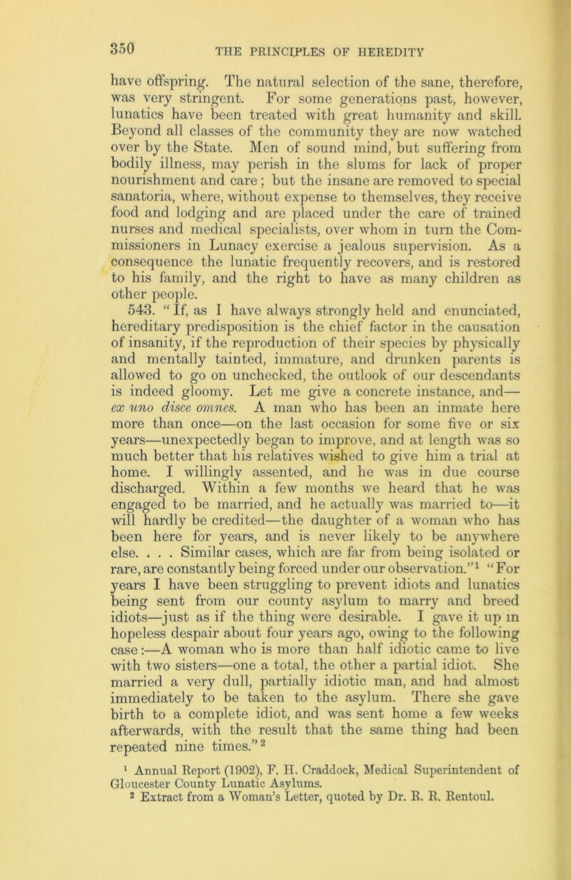 have offspring. The natural selection of the sane, therefore, was very stringent. For some generations past, however, lunatics have been treated with great humanity and skill. Beyond all classes of the community they are now watched over by the State. Men of sound mind, but suffering from bodily illness, may perish in the slums for lack of proper nourishment and care; but the insane are removed to special sanatoria, where, without expense to themselves, they receive food and lodging and are placed under the care of trained nurses and medical specialists, over whom in turn the Com- missioners in Lunacy exercise a jealous supervision. As a consequence the lunatic frequently recovers, and is restored to his family, and the right to have as many children as other people. 543. “ If, as I have always strongly held and enunciated, hereditary predisposition is the chief factor in the causation of insanity, if the reproduction of their species by physically and mentally tainted, immature, and drunken parents is allowed to go on unchecked, the outlook of our descendants is indeed gloomy. Let me give a concrete instance, and— ex uno disce omnes. A man who has been an inmate here more than once—on the last occasion for some five or six years—unexpectedly began to improve, and at length was so much better that his relatives wished to give him a trial at home. I willingly assented, and he was in due course discharged. Within a few months we heard that he was engaged to be married, and he actually was married to—it will hardly be credited—the daughter of a woman who has been here for years, and is never likely to be anywhere else. . . . Similar cases, which are far from being isolated or rare, are constantly being forced under our observation.”1 “ For years I have been struggling to prevent idiots and lunatics being sent from our county asylum to marry and breed idiots—just as if the thing were desirable. I gave it up m hopeless despair about four years ago, owing to the following case:—A woman who is more than half idiotic came to live with two sisters—one a total, the other a partial idiot. She married a very dull, partially idiotic man, and had almost immediately to be taken to the asylum. There she gave birth to a complete idiot, and was sent home a few weeks afterwards, with the result that the same thing had been repeated nine times.”2 1 Annual Report (1902), F. H. Craddock, Medical Superintendent of Gloucester County Lunatic Asylums. 2 Extract from a Woman’s Letter, quoted by Dr. R. R. Rentoul.