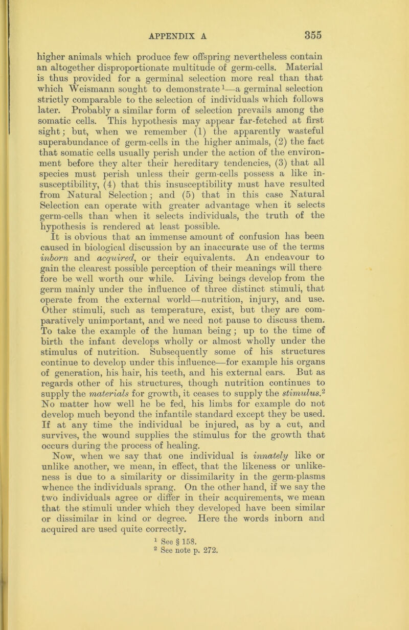 higher animals which produce few offspring nevertheless contain an altogether disproportionate multitude of germ-cells. Material is thus provided for a germinal selection more real than that which Weismann sought to demonstrate1—a germinal selection strictly comparable to the selection of individuals which follows later. Probably a similar form of selection prevails among the somatic cells. This hypothesis may appear far-fetched at first sight; but, when we remember (1) the apparently wasteful superabundance of germ-cells in the higher animals, (2) the fact that somatic cells usually perish under the action of the environ- ment before they alter their hereditary tendencies, (3) that all species must perish unless their germ-cells possess a like in- susceptibility, (4) that this insusceptibility must have resulted from Natural Selection; and (5) that in this case Natural Selection can operate with greater advantage when it selects germ-cells than when it selects individuals, the truth of the hypothesis is rendered at least possible. It is obvious that an immense amount of confusion has been caused in biological discussion by an inaccurate use of the terms inborn and acquired, or their equivalents. An endeavour to gain the clearest possible perception of their meanings will there fore be well worth our while. Living beings develop from the germ mainly under the influence of three distinct stimuli, that operate from the external world—nutrition, injury, and use. Other stimuli, such as temperature, exist, but they are com- paratively unimportant, and we need not pause to discuss them. To take the example of the human being ; up to the time of birth the infant develops wholly or almost wholly under the stimulus of nutrition. Subsequently some of his structures continue to develop under this influence—for example his organs of generation, his hair, his teeth, and his external ears. But as regards other of his structures, though nutrition continues to supply the materials for growth, it ceases to supply the stimulus,2 No matter how well he be fed, his limbs for example do not develop much beyond the infantile standard except they be used. If at any time the individual be injured, as by a cut, and survives, the wound supplies the stimulus for the growth that occurs during the process of healing. Now, when we say that one individual is innately like or unlike another, we mean, in effect, that the likeness or unlike- ness is due to a similarity or dissimilarity in the germ-plasms whence the individuals sprang. On the other hand, if we say the two individuals agree or differ in their acquirements, we mean that the stimuli under which they developed have been similar or dissimilar in kind or degree. Here the words inborn and acquired are used quite correctly. 1 See § 158. 2 See note p. 272.