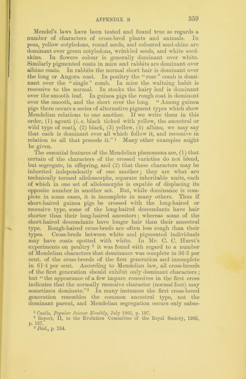 Mendel’s laws have been tested and found true as regards a number of characters of cross-bred plants and animals. In peas, yellow cotyledons, round seeds, and coloured seed-skins are dominant over green cotyledons, wrinkled seeds, and white seed- skins. In flowers colour is generally dominant over white. Similarly pigmented coats in mice and rabbits are dominant over albino coats. In rabbits the normal short hair is dominant over the long or Angora coat. In poultry the “ rose ” comb is domi- nant over the “ single ” comb. In mice the waltzing habit is recessive to the normal. In stocks the hairy leaf is dominant over the smooth leaf. In guinea pigs the rough coat is dominant over the smooth, and the short over the long. “ Among guinea pigs there occurs a series of alternative pigment types which show Mendelian relations to one another. If we write them in this order, (1) agouti (i. e. black ticked with yellow, the ancestral or wild type of coat), (2) black, (3) yellow, (4) albino, we may say that each is dominant over all which follow it, and recessive in relation to all that precede it.” 1 Many other examples might be given. The essential features of the Mendelian phenomena are, (1) that certain of the characters of the crossed varieties do not blend, but segregate, in offspring, and (2) that these characters may be inherited independently of one another; they are what are technically termed allelomorphs, separate inheritable units, each of which in one set of allelomorphs is capable of displacing its opposite number in another set. But, while dominance is com- plete in some cases, it is incomplete in many others. Thus if short-haired guinea pigs be crossed with the long-haired or recessive type, some of the long-haired descendants have hair shorter than their long-haired ancestors; whereas some of the short-haired descendants have longer hair than their ancestral type. Rough-haired cross-breds are often less rough than their types. Cross-breds between white and pigmented individuals may have coats spotted with white. In Mr. C. C. Hurst’s experiments on poultry 2 it was found with regard to a number of Mendelian characters that dominance was complete in 36'3 per cent, of the cross-breeds of the first generation and incomplete in 61-4 per cent. According to Mendelian law, all cross-breeds of the first generation should exhibit only dominant characters ; but “the appearance of a few impure recessives in the first cross indicates that the normally recessive character (normal foot) may sometimes dominate.”3 In many instances the first cross-breed generation resembles the common ancestral type, not the dominant parent, and Mendelian segregation occurs only subse- 1 Castle, Popular Science Monthly, July 1905, p. 197. 2 Report, II, to the Evolution Committee of the Royal Societ3r, 1905, p. 137. 3 Ibid., p. 154.