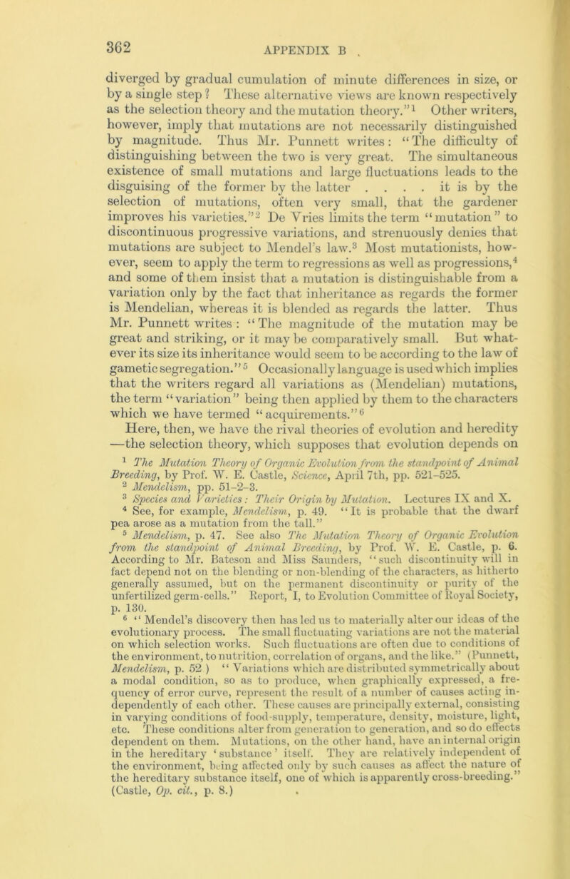 diverged by gradual cumulation of minute differences in size, or by a single step ? These alternative views are known respectively as the selection theory and the mutation theory.”1 Other writers, however, imply that mutations are not necessarily distinguished by magnitude. Thus Mr. Punnett writes: “ The difficulty of distinguishing between the two is very great. The simultaneous existence of small mutations and large fluctuations leads to the disguising of the former by the latter . . . . it is by the selection of mutations, often very small, that the gardener improves his varieties.”2 De Vries limits the term “mutation” to discontinuous progressive variations, and strenuously denies that mutations are subject to Mendel’s law.3 Most mutationists, how- ever, seem to apply the term to regressions as well as progressions,4 and some of them insist that a mutation is distinguishable from a variation only by the fact that inheritance as regards the former is Mendelian, whereas it is blended as regards the latter. Thus Mr. Punnett writes : “The magnitude of the mutation may be great and striking, or it may be comparatively small. But what- ever its size its inheritance would seem to be according to the law of gametic segregation.” 5 Occasionally language is used which implies that the writers regard all variations as (Mendelian) mutations, the term “variation” being then applied by them to the characters which we have termed “acquirements.”6 Here, then, we have the rival theories of evolution and heredity —the selection theory, which supposes that evolution depends on 1 The Mutation Theory of Organic Evolution from the standpoint of Animal Breeding, by Prof. W. E. Castle, Science, April 7th, pp. 521-525. 2 Mendelism, pp. 51-2-3. 3 Species and Varieties: Their Origin by Mutation. Lectures IX and X. 4 See, for example, Mendelism, p. 49. “It is probable that the dwarf pea arose as a mutation from the tall.” 5 Mendelism, p. 47. See also The Mutation Theory of Organic Evolution from the standpoint of Animal Breeding, by Prof. W. E. Castle, p. 6. According to Mr. Bateson and Miss Saunders, “such discontinuity will in fact depend not on the blending or non-blending of the characters, as hitherto generally assumed, but on the permanent discontinuity or purity of the unfertilized germ-cells.” Report, I, to Evolution Committee of Royal Society, p. 130. 6 “ Mendel’s discovery then has led us to materially alter our ideas of the evolutionary process. The small fluctuating variations are not the material on which selection works. Such fluctuations ai’e often due to conditions of the environment, to nutrition, correlation of organs, and the like.” (Punnett, Mendelism, p. 52 ) “ Variations which are distributed symmetrically about a modal condition, so as to produce, when graphically expressed, a fre- quency of error curve, represent the result of a number of causes acting in- dependently of each other. These causes are principally external, consisting in varying conditions of food-supply, temperature, density, moisture, light, etc. These conditions alter from generation to generation, and so do effects dependent on them. Mutations, on the other hand, have an internal origin in the hereditary ‘ substance ’ itself. They are relatively independent of the environment, being affected only by such causes as affect the nature of the hereditary substance itself, one of which is apparently cross-breeding.’ (Castle, Op. cit., p. 8.)