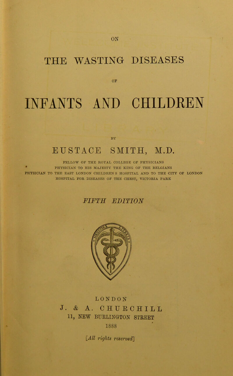 ON THE WASTING DISEASES OF INFANTS AND CHILDREN BY EUSTACE SMITH, M.D. FELLOW OF THE ROYAL COLLEGE OF PHYSICIANS PHYSICIAN TO HIS MAJESTY THE KING OF THE BELGIANS PHYSICIAN TO THE EAST LONDON CHILDRENS HOSPITAL AND TO THE CITY OF LONDON HOSPITAL FOR DISEASES OF THE CHEST, VICTORIA PARK FIFTH EDITION LONDON J. & A. CHURCHILL 11, NEW BURLINGTON STREET 1888 [All rights reserved]