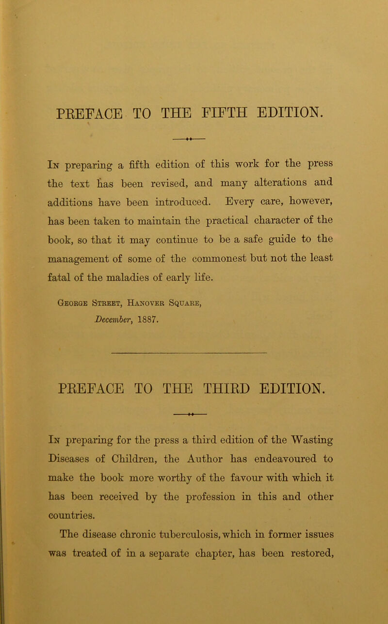 PREFACE TO THE FIFTH EDITION. M In preparing a fifth edition of this work for the press the text has been revised, and many alterations and additions have been introduced. Every care, however, has been taken to maintain the practical character of the book, so that it may continue to be a safe guide to the management of some of the commonest but not the least fatal of the maladies of early life. George Street, Hanover Square, December, 1887. PREFACE TO THE THIRD EDITION. In preparing for the press a third edition of the Wasting- Diseases of Children, the Author has endeavoured to make the book more worthy of the favour with which it has been received by the profession in this and other countries. The disease chronic tuberculosis, which in former issues was treated of in a separate chapter, has been restored,