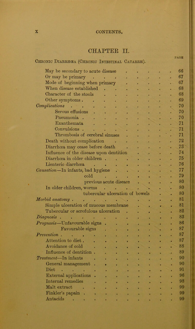 CHAPTER II. PAGE Chronic Diarrhoea (Chronic Intestinal Catarrh). May be secondary to acute disease • 66 Or may be primary .... 67 Mode of beginning when primary 67 When disease established nafeN 00 CO Character of the stools 68 Other symptoms ..... 69 Complications ...... 70 Serous effusions .... 70 Pneumonia ..... 70 Exanthemata .... 71 Convulsions ..... 71 Thrombosis of cerebral sinuses ~ 71 Death without complication 72 Diarrhoea may cease before death 73 Influence of the disease upon dentition 74 Diarrhoea in older children . 75 Lienteric diarrhoea .... 76 Causation—In infants, bad hygiene 77 cold 79 previous acute disease Mm o 00 In older children, worms o 00 tubercular ulceration of bowels 80 Morbid anatomy 81 Simple ulceration of mucous membrane 81 Tubercular or scrofulous ulceration 00 to Diagnosis ....... Mm CO oo Prognosis—Unfavourable signs . 86 Favourable signs 87 Prevention ....... 87 Attention to diet..... 87 Avoidance of cold .... 88 Influence of dentition .... 89 Treatment—In infants .... 90 General management .... 90 Diet 91 External applications .... 96 Internal remedies .... 98 Malt extract ..... 99 Finkler’s papain 99 Antacids 99 I