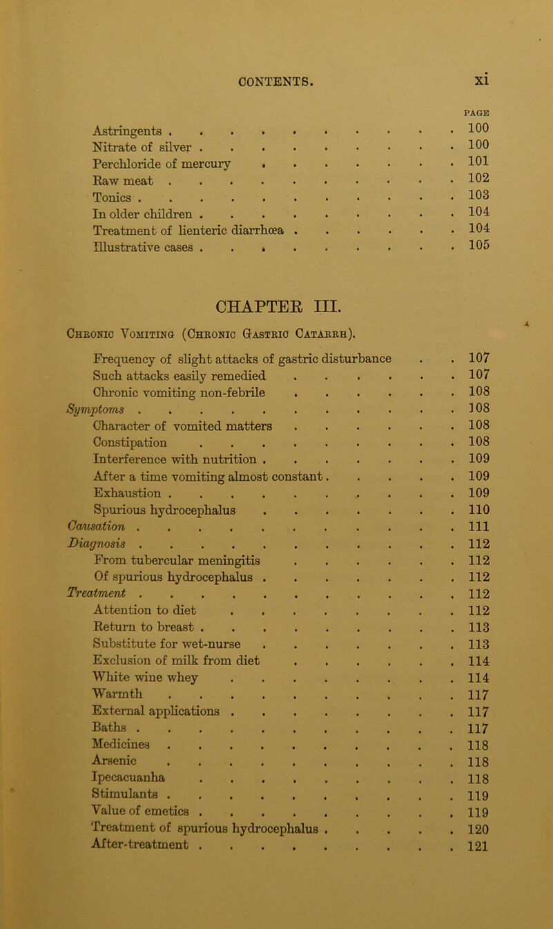 PAGE Astringents 100 Nitrate of silver . . . • • • • • .100 Percliloride of mercury 101 Raw meat 102 Tonics 103 In older children 104 Treatment of lienteric diarrhoea . . . . . .104 Illustrative cases . . . . . . . • .105 CHAPTER HI. Chronic Vomiting (Chronic Gastric Catarrh). Frequency of slight attacks of gastric disturbance . .107 Such attacks easily remedied . . . . . .107 Chronic vomiting non-febrile . . . . . .108 Symptoms . . . . . . . . . . .108 Character of vomited matters . . . . . .108 Constipation ......... 108 Interference with nutrition 109 After a time vomiting almost constant. . . . .109 Exhaustion 109 Spurious hydrocephalus 110 Causation . . .111 Diagnosis 112 From tubercular meningitis 112 Of spurious hydrocephalus 112 Treatment ........... 112 Attention to diet ........ 112 Return to breast 113 Substitute for wet-nurse 113 Exclusion of milk from diet 114 White wine whey 114 Warmth 117 External applications 117 Baths 117 Medicines 118 Arsenic 118 Ipecacuanha 118 Stimulants 119 Value of emetics 119 Treatment of spurious hydrocephalus 120 After-treatment 121