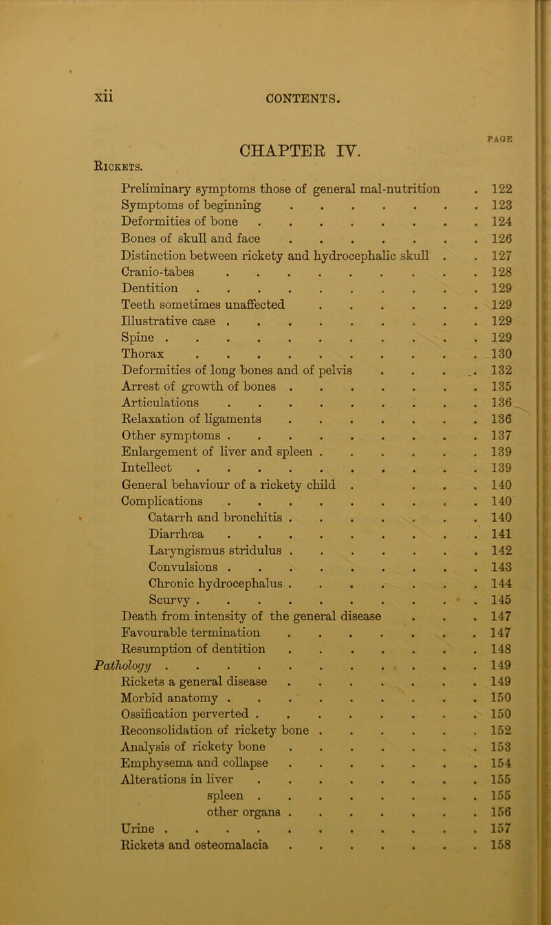 CHAPTER IV. Rickets. Preliminary symptoms those of general mal-nutrition Symptoms of beginning Deformities of bone Bones of skull and face Distinction between rickety and hydrocephalic skull Cranio-tabes .... Dentition Teeth sometimes unaffected Illustrative case .... Spine Thorax Deformities of long bones and of pelvis Arrest of growth of bones . Articulations .... Relaxation of ligaments Other symptoms .... Enlargement of liver and spleen . Intellect General behaviour of a rickety child Complications .... Catarrh and bronchitis . Diarrhoea .... Laryngismus stridulus . Convulsions .... Chronic hydrocephalus . Scurvy ..... Death from intensity of the general disease Favourable termination Resumption of dentition Pathology Rickets a general disease Morbid anatomy .... Ossification perverted . Reconsolidation of rickety bone . Analysis of rickety bone Emphysema and collapse Alterations in fiver spleen . other organs . Urine Rickets and osteomalacia PAGE 122 123 124 126 127 128 129 129 129 129 130 132 135 136 136 137 139 139 140 140 140 141 142 143 144 145 147 147 148 149 149 150 150 152 153 154 155 155 156 157 158