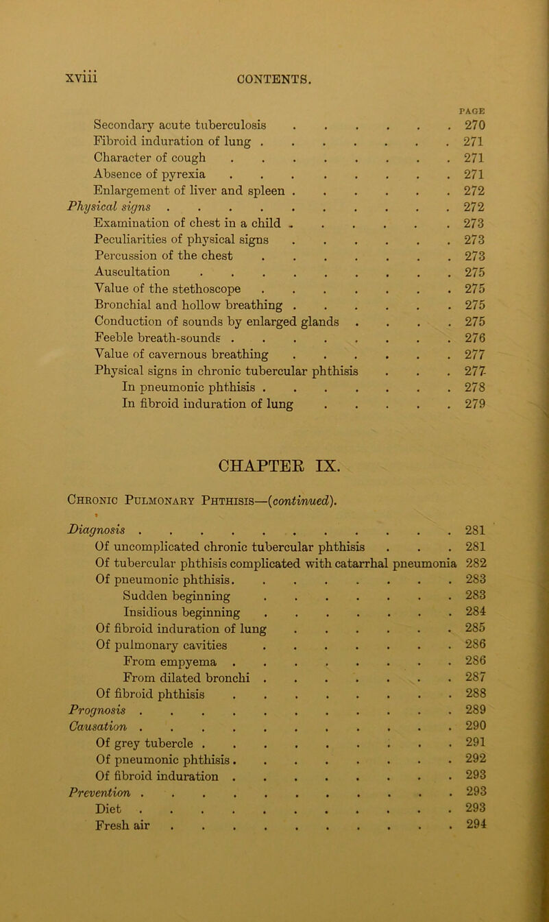 PAGE Secondary acute tuberculosis 270 Fibroid induration of lung . . . . . . .271 Character of cough ........ 271 Absence of pyrexia ... ..... 271 Enlargement of liver and spleen ...... 272 Physical signs .......... 272 Examination of chest in a child . . . . . .273 Peculiarities of physical signs . . . . . .273 Percussion of the chest ....... 273 Auscultation . . . 275 Value of the stethoscope . . . . . . .275 Bronchial and hollow breathing 275 Conduction of sounds by enlarged glands .... 275 Feeble breath-sounds . 276 Value of cavernous breathing 277 Physical signs in chronic tubercular phthisis . . .277- In pneumonic phthisis 278 In fibroid induration of lung 279 CHAPTEE IX. Chronic Pulmonary Phthisis—(continued). Diagnosis ........... Of uncomplicated chronic tubercular phthisis Of tubercular phthisis complicated with catarrhal pneumonia Of pneumonic phthisis Sudden beginning Insidious beginning Of fibroid induration of lung Of pulmonary cavities From empyema From dilated bronchi Of fibroid phthisis Prognosis ........... Causation ........... Of grey tubercle Of pneumonic phthisis Of fibroid induration Prevention Diet Fresh air 281 281 282 283 283 284 285 286 286 287 288 289 290 291 292 293 293 293 294
