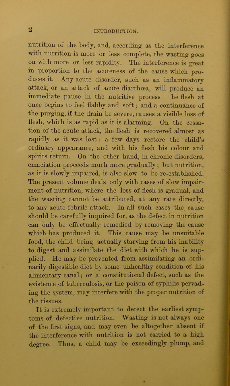 nutrition of the body, and, according as the interference with nutrition is more or less complete, the wasting goes on with more or less rapidity. The interference is great in proportion to the acuteness of the cause which pro- duces it. Any acute disorder, such as an inflammatory attack, or an attack of acute diarrhoea, will produce an immediate pause in the nutritive process he flesh at once begins to feel flabby and soft; and a continuance of the purging, if the drain be severe, causes a visible loss of flesh, which is as rapid as it is alarming. On the cessa- tion of the acute attack, the flesh is recovered almost as rapidly as it was lost: a few days restore the child’s ordinary appearance, and with his flesh his colour and spirits return. On the other hand, in chronic disorders,- emaciation proceeds much more gradually ; but nutrition, as it is slowly impaired, is also slow to be re-established. The present volume deals only with cases of slow impair- ment of nutrition, where the loss of flesh is gradual, and the wasting cannot be attributed, at any rate directly, to any acute febrile attack. In all such cases the. cause should be carefully inquired for, as the defect in nutrition can only be effectually remedied by removing the cause which has produced it. This cause may be unsuitable food, the child being actually starving from his inability to digest and assimilate the diet with which he is sup- plied. He may be prevented from assimilating an ordi- narily digestible diet by some unhealthy condition of his alimentary canal; or a constitutional defect, such as the existence of tuberculosis, or the poison of syphilis pervad- ing the system, may interfere with the proper nutrition of the tissues. It is extremely important to detect the earliest symp- toms of defective nutrition. Wasting is not always one of the first signs, and may even be altogether absent if the interference with nutrition is not carried to a high degree. Thus, a child may be exceedingly plump, and