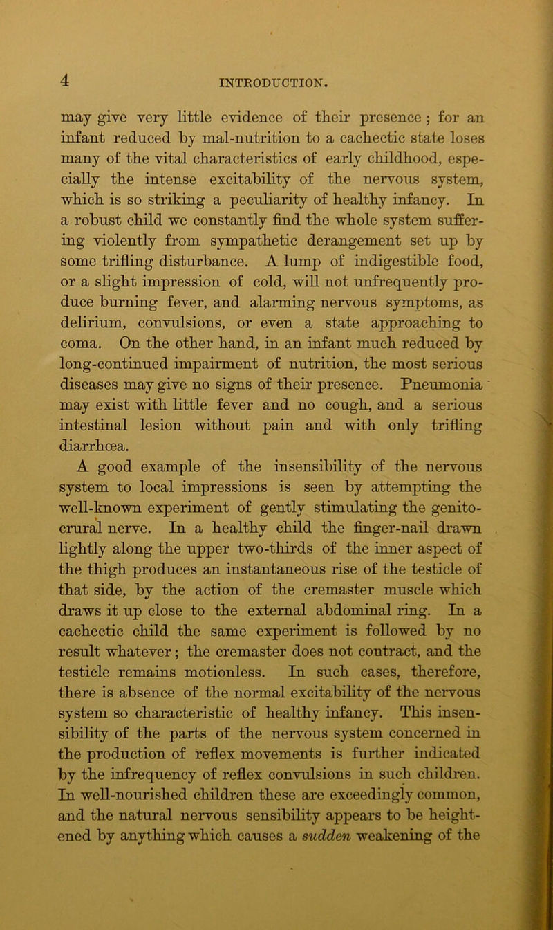 may give very little evidence of tlieir presence ; for an infant reduced by mal-nutrition to a cachectic state loses many of the vital characteristics of early childhood, espe- cially the intense excitability of the nervous system, which is so striking a peculiarity of healthy infancy. In a robust child we constantly find the whole system suffer- ing violently from sympathetic derangement set up by some trifling disturbance. A lump of indigestible food, or a slight impression of cold, will not unfrequently pro- duce burning fever, and alarming nervous symptoms, as delirium, convulsions, or even a state approaching to coma. On the other hand, in an infant much reduced by long-continued impairment of nutrition, the most serious diseases may give no signs of their presence. Pneumonia ' may exist with little fever and no cough, and a serious intestinal lesion without pain and with only trifling diarrhoea. A good example of the insensibility of the nervous system to local impressions is seen by attempting the well-known experiment of gently stimulating the genito- crural nerve. In a healthy child the finger-nail drawn lightly along the upper two-thirds of the inner aspect of the thigh produces an instantaneous rise of the testicle of that side, by the action of the cremaster muscle which draws it up close to the external abdominal ring. In a cachectic child the same experiment is followed by no result whatever; the cremaster does not contract, and the testicle remains motionless. In such cases, therefore, there is absence of the normal excitability of the nervous system so characteristic of healthy infancy. This insen- sibility of the parts of the nervous system concerned in the production of reflex movements is further indicated by the infrequency of reflex convulsions in such children. In well-nourished children these are exceedingly common, and the natural nervous sensibility appears to be height- ened by anything which causes a sudden weakening of the