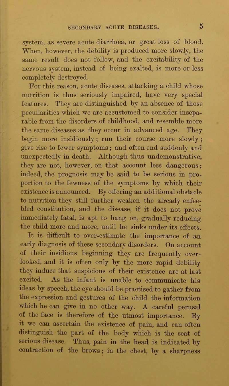 system, as severe acute diarrhoea, or great loss of blood. When, however, the debility is produced more slowly, the same result does not follow, and the excitability of the nervous system, instead of being exalted, is more or less completely destroyed. For this reason, acute diseases, attacking a child whose nutrition is thus seriously impaired, have very special features. They are distinguished by an absence of those peculiarities which we are accustomed to consider insepa- rable from the disorders of childhood, and resemble more the same diseases as they occur in advanced age. They begin more insidiously ; run their course more slowly; give rise to fewer symptoms ; and often end suddenly and unexpectedly in death. Although thus undemonstrative, they are not, however, on that account less dangerous; indeed, the prognosis may be said to be serious in pro- portion to the fewness of the symptoms by which their existence is announced. By offering an additional obstacle to nutrition they still further weaken the already enfee- bled constitution, and the disease, if it does not prove immediately fatal, is apt to hang on, gradually reducing the child more and more, until he sinks under its effects. It is difficult to over-estimate the importance of an early diagnosis of these secondary disorders. On account of their insidious beginning they are frequently over- looked, and it is often only by the more rapid debility they induce that suspicions of their existence are at last excited. As the infant is unable to communicate his ideas by speech, the eye should be practised to gather from the expression and gestures of the child the information which he can give in no other way. A careful perusal of the face is therefore of the utmost importance. By it we can ascertain the existence of pain, and can often distinguish the part of the body which is the seat of serious disease. Thus, pain in the head is indicated by contraction of the brows ; in the chest, by a sharpness
