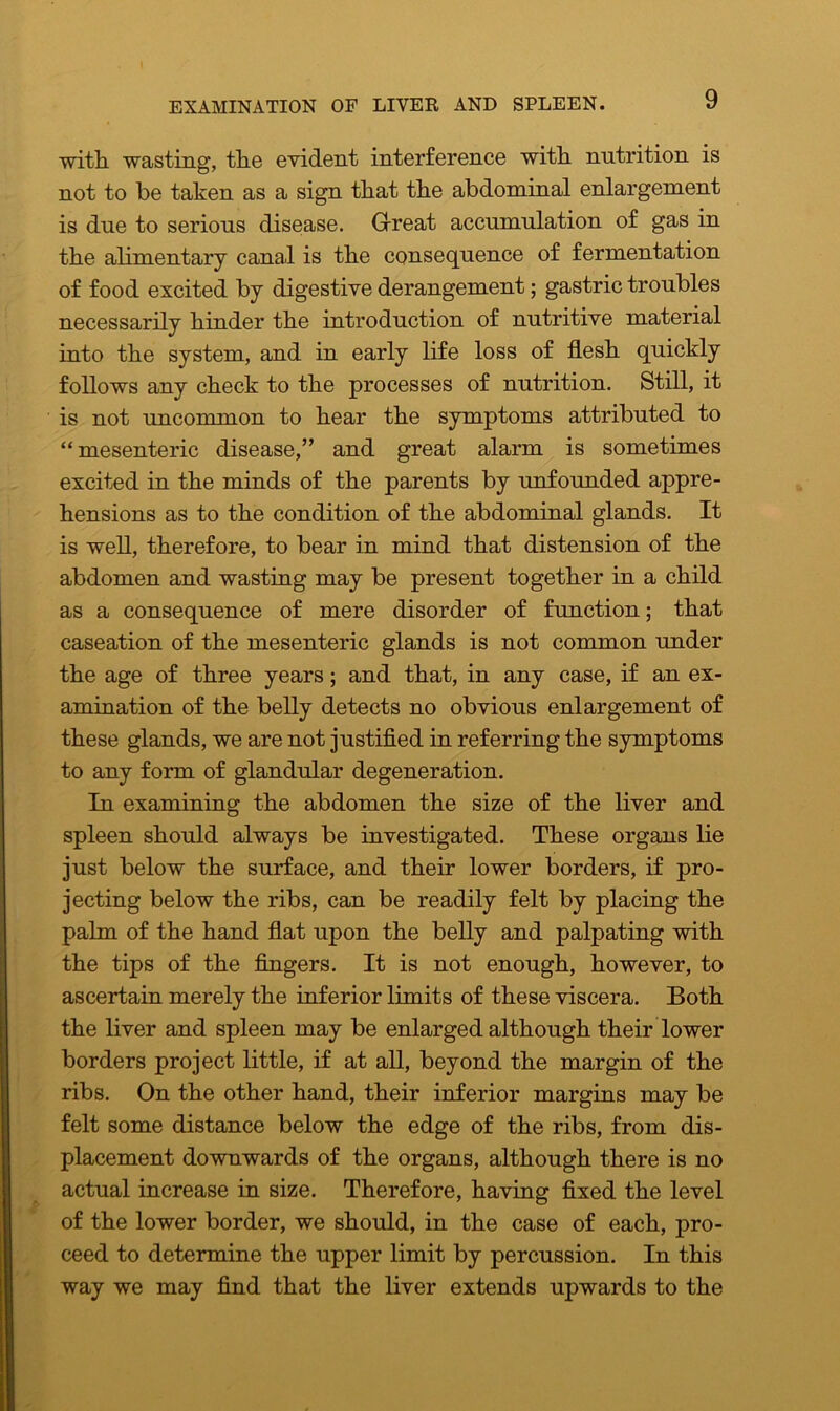 EXAMINATION OF LIVER AND SPLEEN. with, wasting, the evident interference with nutrition is not to he taken as a sign that the abdominal enlargement is due to serious disease. Grreat accumulation of gas in the alimentary canal is the consequence of fermentation of food excited by digestive derangement; gastric troubles necessarily hinder the introduction of nutritive material into the system, and in early life loss of flesh quickly follows any check to the processes of nutrition. Still, it is not uncommon to hear the symptoms attributed to “ mesenteric disease,” and great alarm is sometimes excited in the minds of the parents by unfounded appre- hensions as to the condition of the abdominal glands. It is well, therefore, to bear in mind that distension of the abdomen and wasting may be present together in a child as a consequence of mere disorder of function; that caseation of the mesenteric glands is not common under the age of three years; and that, in any case, if an ex- amination of the belly detects no obvious enlargement of these glands, we are not justified in referring the symptoms to any form of glandular degeneration. In examining the abdomen the size of the liver and spleen should always be investigated. These organs lie just below the surface, and their lower borders, if pro- jecting below the ribs, can be readily felt by placing the palm of the hand flat upon the belly and palpating with the tips of the fingers. It is not enough, however, to ascertain merely the inferior limits of these viscera. Both the liver and spleen may be enlarged although their lower borders project little, if at all, beyond the margin of the ribs. On the other hand, their inferior margins may be felt some distance below the edge of the ribs, from dis- placement downwards of the organs, although there is no actual increase in size. Therefore, having fixed the level of the lower border, we should, in the case of each, j>ro- ceed to determine the upper limit by percussion. In this way we may find that the liver extends upwards to the