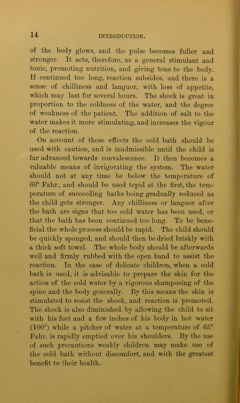 of the body glows, and the pulse becomes fuller and stronger. It acts, therefore, as a general stimulant and tonic, promoting nutrition, and giving tone to the body. If continued too long, reaction subsides, and there is a sense of chilliness and languor, with loss of appetite, which may last for several hours. The shock is great in proportion to the coldness of the water, and the degree of weakness of the patient. The addition of salt to the water makes it more stimulating, and increases the vigour of the reaction. On account of these effects the cold bath should be used with caution, and is inadmissible until the child is far advanced towards convalescence. It then becomes a valuable means of invigorating the system. The water should not at any time be below the temperature of 60° Fahr., and should be used tepid at the first, the tem- perature of succeeding baths being gradually reduced as the child gets stronger. Any chilliness or languor after the bath are signs that too cold water has been used, or that the bath has been continued too long. To be bene- ficial the whole process should be rapid. The child should be quickly sponged, and should then be dried briskly with a thick soft towel. The whole body should be afterwards well and firmly rubbed with the open hand to assist the reaction. In the case of delicate children, when a cold bath is used, it is advisable to prepare the skin for the action of the cold water by a vigorous shampooing of the spine and the body generally. By this means the skin is stimulated to resist the shock, and reaction is promoted. The shock is also diminished by allowing the child to sit with his feet and a few inches of his body in hot water (100°) while a pitcher of water at a temperature of 65° Fahr. is rapidly emptied over his shoulders. By the use of such precautions weakly children may make use of the cold bath without discomfort, and with the greatest benefit to their health.