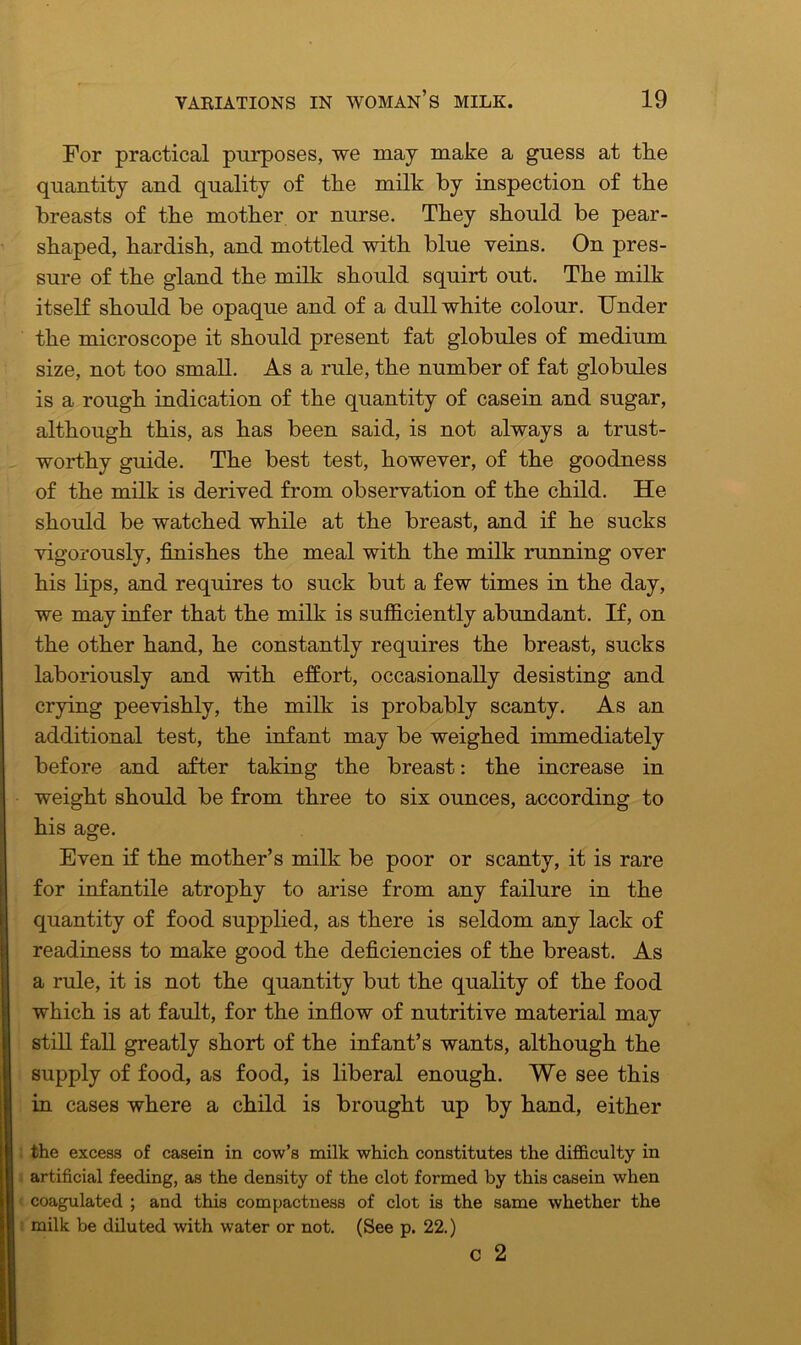 For practical purposes, we may make a guess at tlie quantity and quality of the milk by inspection of the breasts of the mother or nurse. They should be pear- shaped, hardish, and mottled with blue veins. On pres- sure of the gland the milk should squirt out. The milk itself should be opaque and of a dull white colour. Under the microscope it should present fat globules of medium size, not too small. As a rule, the number of fat globules is a rough indication of the quantity of casein and sugar, although this, as has been said, is not always a trust- worthy guide. The best test, however, of the goodness of the milk is derived from observation of the child. He should be watched while at the breast, and if he sucks vigorously, finishes the meal with the milk running over his bps, and requires to suck but a few times in the day, we may infer that the milk is sufficiently abundant. If, on the other hand, he constantly requires the breast, sucks laboriously and with effort, occasionally desisting and crying peevishly, the milk is probably scanty. As an additional test, the infant may be weighed immediately before and after taking the breast: the increase in weight should be from three to six ounces, according to his age. Even if the mother’s milk be poor or scanty, it is rare for infantile atrophy to arise from any failure in the quantity of food supplied, as there is seldom any lack of readiness to make good the deficiencies of the breast. As a rule, it is not the quantity but the quality of the food which is at fault, for the inflow of nutritive material may still fall greatly short of the infant’s wants, although the supply of food, as food, is liberal enough. We see this in cases where a child is brought up by hand, either the excess of casein in cow’s milk which constitutes the difficulty in artificial feeding, as the density of the clot formed by this casein when coagulated ; and this compactness of clot is the same whether the milk be diluted with water or not. (See p. 22.) c 2