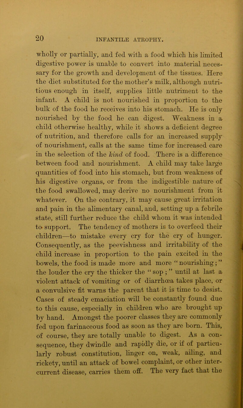 wholly or partially, and fed with a food which his limited digestive power is unable to convert into material neces- sary for the growth and development of the tissues. Here the diet substituted for the mother’s milk, although nutri- tious enough in itself, supplies little nutriment to the infant. A child is not nourished in proportion to the bulk of the food he receives into his stomach. He is only nourished by the food he can digest. Weakness in a child otherwise healthy, while it shows a deficient degree of nutrition, and therefore calls for an increased supply of nourishment, calls at the same time for increased care in the selection of the hind of food. There is a difference between food and nourishment. A child may take large quantities of food into his stomach, but from weakness of his digestive organs, or from the indigestible nature of the food swallowed, may derive no nourishment from it whatever. On the contrary, it may cause great irritation and pain in the alimentary canal, and, setting up a febrile state, still further reduce the child whom it was intended to» support. The tendency of mothers is to overfeed their children—to mistake every cry for the cry of hunger. Consequently, as the peevishness and irritability of the child increase in proportion to the pain excited in the bowels, the food is made more and more “ nourishing; ” the louder the cry the thicker the “ sop ; ” until at last a violent attack of vomiting or of diarrhoea takes place, or a convulsive fit warns the parent that it is time to desist. Cases of steady emaciation will be constantly found due to this cause, especially in children who are brought up by hand. Amongst the poorer classes they are commonly fed upon farinaceous food as soon as they are bom. This, of course, they are totally unable to digest. As a con- sequence, they dwindle and rapidly die, or if of particu- larly robust constitution, linger on, weak, ailing, and rickety, until an attack of bowel complaint, or other inter- current disease, carries them off. The very fact that the