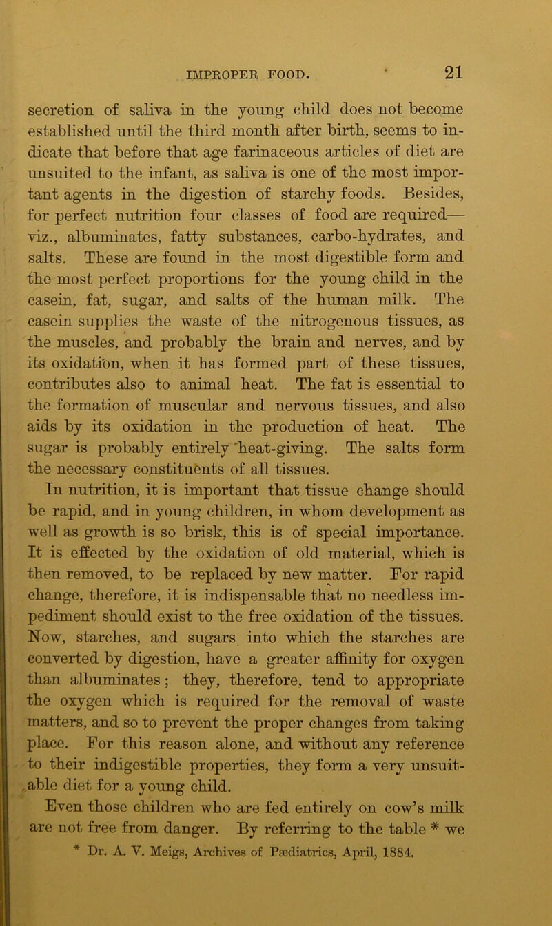 secretion of saliva in the young child does not become established until the third month after birth, seems to in- dicate that before that age farinaceous articles of diet are unsuited to the infant, as saliva is one of the most impor- tant agents in the digestion of starchy foods. Besides, for perfect nutrition four classes of food are required— viz., albuminates, fatty substances, carbo-hydrates, and salts. These are found in the most digestible form and the most perfect proportions for the young child in the casein, fat, sugar, and salts of the human milk. The casein supplies the waste of the nitrogenous tissues, as the muscles, and probably the brain and nerves, and by its oxidati'on, when it has formed part of these tissues, contributes also to animal heat. The fat is essential to the formation of muscular and nervous tissues, and also aids by its oxidation in the production of heat. The sugar is probably entirely heat-giving. The salts form the necessary constituents of all tissues. In nutrition, it is important that tissue change should be rapid, and in young children, in whom development as well as growth is so brisk, this is of special importance. It is effected by the oxidation of old material, which is then removed, to be replaced by new matter. For rapid change, therefore, it is indispensable that no needless im- pediment should exist to the free oxidation of the tissues. Now, starches, and sugars into which the starches are converted by digestion, have a greater affinity for oxygen than albuminates; they, therefore, tend to appropriate the oxygen which is required for the removal of waste matters, and so to prevent the proper changes from taking place. For this reason alone, and without any reference to their indigestible properties, they form a very unsuit- able diet for a young child. Even those children who are fed entirely on cow’s milk are not free from danger. By referring to the table * we * Dr. A. V. Meigs, Archives of Pediatrics, April, 1884.