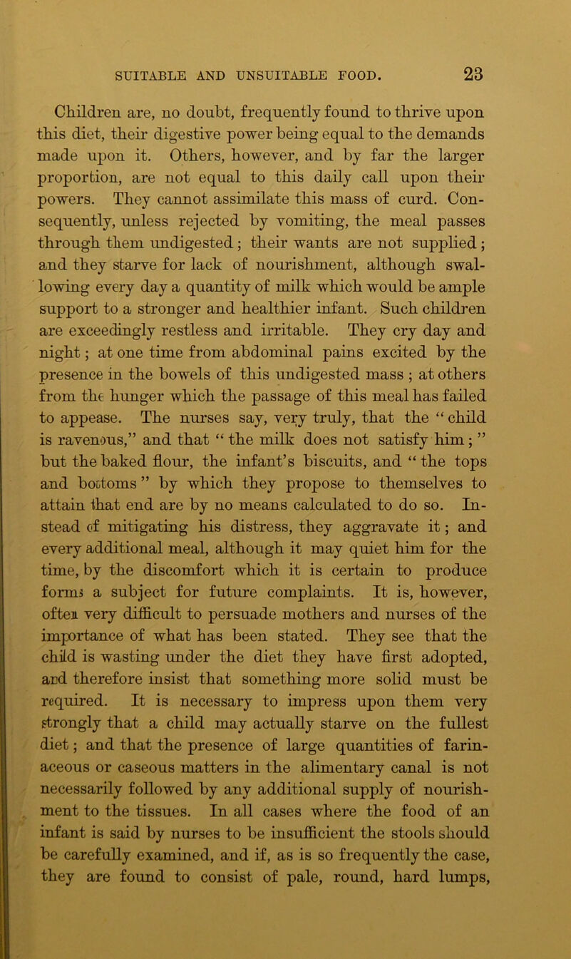 Children are, no doubt, frequently found to thrive upon this diet, their digestive power being equal to the demands made upon it. Others, however, and by far the larger proportion, are not equal to this daily call upon their powers. They cannot assimilate this mass of curd. Con- sequently, unless rejected by vomiting, the meal passes through them undigested; their wants are not supplied; and they starve for lack of nourishment, although swal- lowing every day a quantity of milk which would be ample support to a stronger and healthier infant. Such children are exceedingly restless and irritable. They cry day and night; at one time from abdominal pains excited by the presence in the bowels of this undigested mass ; at others from the hunger which the passage of this meal has failed to appease. The nurses say, very truly, that the “ child is ravenous,” and that “ the milk does not satisfy him; ” but the baked flour, the infant’s biscuits, and “the tops and bottoms ” by which they propose to themselves to attain ihat end are by no means calculated to do so. In- stead of mitigating his distress, they aggravate it; and every additional meal, although it may quiet him for the time, by the discomfort which it is certain to produce forms a subject for future complaints. It is, however, often very difficult to persuade mothers and nurses of the importance of what has been stated. They see that the child is wasting under the diet they have first adopted, ard therefore insist that something more solid must be required. It is necessary to impress upon them very strongly that a child may actually starve on the fullest diet; and that the presence of large quantities of farin- aceous or caseous matters in the alimentary canal is not necessarily followed by any additional supply of nourish- ment to the tissues. In all cases where the food of an infant is said by nurses to be insufficient the stools should be carefully examined, and if, as is so frequently the case, they are found to consist of pale, round, hard lumps,