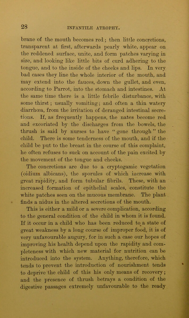 brane of the mouth becomes red; then little concretions, transparent at first, afterwards pearly white, appear on the reddened surface, unite, and form patches varying in size, and looking like little bits of curd adhering to the tongue, and to the inside of the cheeks and lips. In very bad cases they line the whole interior of the mouth, and may extend into the fauces, down the gullet, and even, according to Parrot, into the stomach and intestines. At the same time there is a little febrile disturbance, with some thirst; usually vomiting; and often a thin watery diarrhoea, from the irritation of deranged intestinal secre- tions. If, as frequently happens, the nates become red and excoriated by the discharges from the bowels, the thrush is said by nurses to have “ gone through ” the child. There is some tenderness of the mouth, and if the child be put to the breast in the course of this complaint, he often refuses to suck on account of the pain excited by the movement of the tongue and cheeks. The concretions are due to a cryptogamic vegetation (oidium albicans), the sporules of which increase with great rapidity, and form tubular fibrils. These, with an increased formation of epithelial scales, constitute the white patches seen on the mucous membrane. The plant finds a nidus in the altered secretions of the mouth. This is either a mild or a severe complication, according to the general condition of the child in whom it is found. If it occur in a child who has been reduced to a state of great weakness by a long course of improper food, it is of very unfavourable augury, for in such a case our hopes of improving his health depend upon the rapidity and com- pleteness with which new material for nutrition can be introduced into the system. Anything, therefore, which tends to prevent the introduction of nourishment tends to deprive the child of this his only means of recovery; and the presence of thrush betrays a condition of the digestive passages extremely unfavourable to the ready