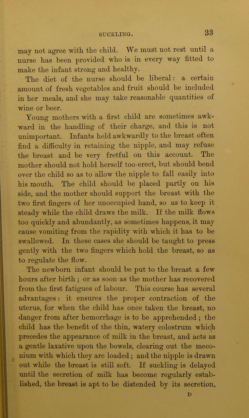 SUCKLING. 38 may not agree with the child. We must not rest until a nurse has been provided who is in every way fitted to make the infant strong and healthy. The diet of the nurse should be liberal: a certain amount of fresh vegetables and fruit should be included in her meals, and she may take reasonable quantities of wine or beer. Yonng mothers with a first child are sometimes awk- ward in the handling of their charge, and this is not unimportant. Infants held awkwardly to the breast often find a difficulty in retaining the nipple, and may refuse the breast and be very fretful on this account. The mother should not hold herself too-erect, but should bend over the child so as to allow the nipple to fall easily into his mouth. The child should be placed partly on his side, and the mother should support the breast with the two first fingers of her unoccupied hand, so as to keep it steady while the child draws the milk. If the milk flows too quickly and abundantly, as sometimes happens, it may cause vomiting from the rapidity with which it has to be swallowed. In these cases she should be taught to press gently wdth the two fingers which hold the breast, so as to regulate the flow. The newborn infant should be put to the breast a few hours after birth ; or as soon as the mother has recovered from the first fatigues of labour. This course has several advantages: it ensures the proper contraction of the uterus, for when the child has once taken the breast, no danger from after hemorrhage is to be apprehended ; the child has the benefit of the thin, watery colostrum which precedes the appearance of milk in the breast, and acts as a gentle laxative upon the bowels, clearing out the meco- nium with which they are loaded; and the nipple is drawn out while the breast is still soft. If suckling is delayed until the secretion of milk has become regularly estab- lished, the breast is apt to be distended by its secretion, D