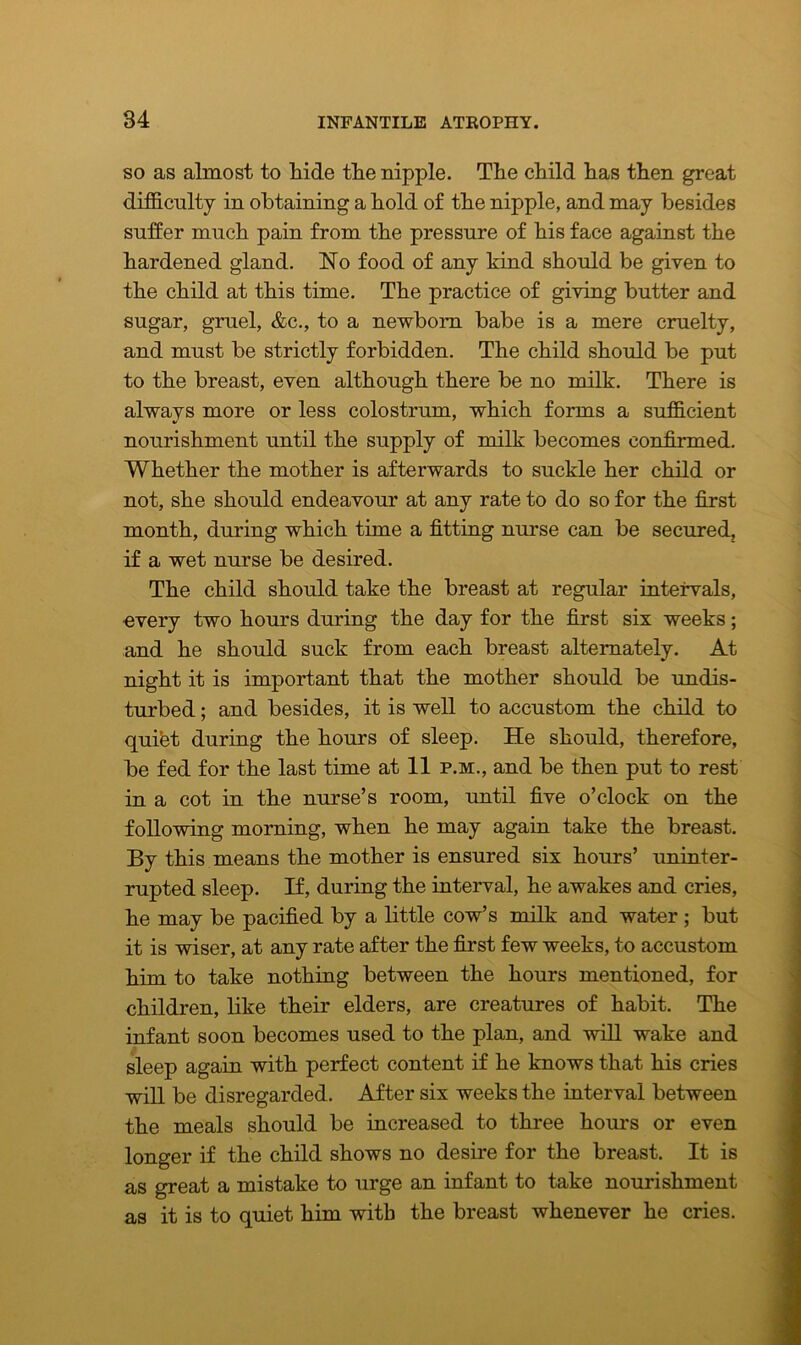 so as almost to hide the nipple. The child has then great difficulty in obtaining a hold of the nipple, and may besides suffer much pain from the pressure of his face against the hardened gland. No food of any kind should be given to the child at this time. The practice of giving butter and sugar, gruel, &c., to a newborn babe is a mere cruelty, and must be strictly forbidden. The child should be put to the breast, even although there be no milk. There is alwavs more or less colostrum, which forms a sufficient nourishment until the supply of milk becomes confirmed. Whether the mother is afterwards to suckle her child or not, she should endeavour at any rate to do so for the first month, during which time a fitting nurse can be secured, if a wet nurse be desired. The child should take the breast at regular intervals, every two hours during the day for the first six weeks; and he should suck from each breast alternately. At night it is important that the mother should be undis- turbed ; and besides, it is well to accustom the child to qui&t during the hours of sleep. He should, therefore, be fed for the last time at 11 p.m., and be then put to rest in a cot in the nurse’s room, until five o’clock on the following morning, when he may again take the breast. By this means the mother is ensured six hours’ uninter- rupted sleep. If, during the interval, he awakes and cries, he may be pacified by a little cow’s milk and water ; but it is wiser, at any rate after the first few weeks, to accustom him to take nothing between the hours mentioned, for children, like their elders, are creatures of habit. The infant soon becomes used to the plan, and will wake and sleep again with perfect content if he knows that his cries will be disregarded. After six weeks the interval between the meals should be increased to three hours or even longer if the child shows no desire for the breast. It is as great a mistake to urge an infant to take nourishment as it is to quiet him with the breast whenever he cries.