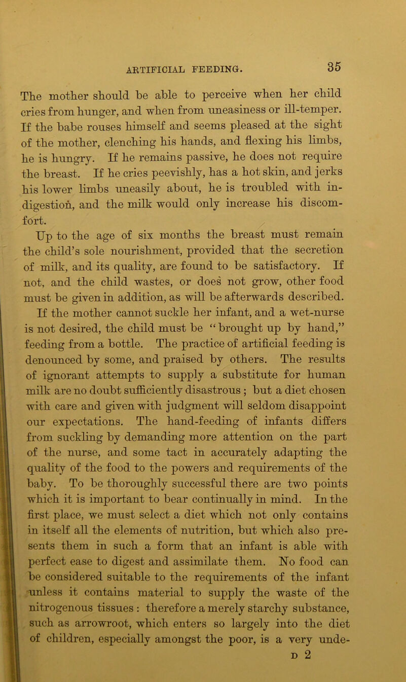 The mother should be able to perceive when her child cries from hunger, and when from uneasiness or ill-temper. If the babe rouses himself and seems pleased at the sight of the mother, clenching his hands, and flexing his limbs, he is hungry. If he remains passive, he does not require the breast. If he cries peevishly, has a hot skin, and jerks his lower limbs uneasily about, he is troubled with in- digestion, and the milk would only increase his discom- fort. Up to the age of six months the breast must remain the child’s sole nourishment, provided that the secretion of milk, and its quality, are found to be satisfactory. If not, and the child wastes, or does not grow, other food must be given in addition, as will be afterwards described. If the mother cannot suckle her infant, and a wet-nurse is not desired, the child must be “ brought up by hand,” feeding from a bottle. The practice of artificial feeding is denounced by some, and praised by others. The results of ignorant attempts to supply a substitute for human milk are no doubt sufficiently disastrous ; but a diet chosen with care and given with judgment will seldom disappoint our expectations. The hand-feeding of infants differs from suckling by demanding more attention on the part of the nurse, and some tact in accurately adapting the quality of the food to the powers and requirements of the baby. To be thoroughly successful there are two points which it is important to bear continually in mind. In the first place, we must select a diet which not only contains in itself all the elements of nutrition, but which also pre- sents them in such a form that an infant is able with perfect ease to digest and assimilate them. No food can be considered suitable to the requirements of the infant unless it contains material to supply the waste of the nitrogenous tissues : therefore a merely starchy substance, such as arrowroot, which enters so largely into the diet of children, especially amongst the poor, is a very unde- d 2