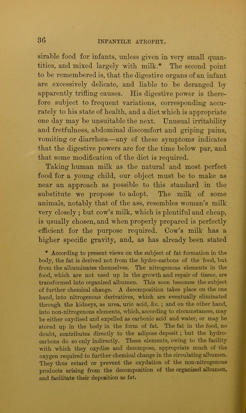 sirable food for infants, unless given in very small quan- tities, and mixed largely witli milk.* The second point to be remembered is, that the digestive organs of an infant are excessively delicate, and liable to be deranged by apparently trifling causes. His digestive power is there- fore subject to frequent variations, corresponding accu- rately to his state of health, and a diet which is appropriate one day may be unsuitable the next. Unusual irritability and fretfulness, abdominal discomfort and griping pains, vomiting or diarrhoea—any of these symptoms indicates that the digestive powers are for the time below par, and that some modification of the diet is required. Taking human milk as the natural and most perfect food for a young child, our object must be to make as near an approach as possible to this standard in the substitute we propose to adopt. The milk of some animals, notably that of the ass, resembles woman’s milk very closely ; but cow’s milk, which is plentiful and cheap, is usually chosen, and when properly prepared is perfectly efficient for the purpose required. Cow’s milk has a higher specific gravity, and, as has already been stated * According to present views on the subject of fat formation in the body, the fat is derived not from the hydro-carbons of the food, but from the albuminates themselves. The nitrogenous elements in the food, which are not used up in the growth and repair of tissue, are transformed into organized albumen. This soon becomes the subject of further chemical change. A decomposition takes place on the one hand, into nitrogenous derivatives, which are eventually eliminated through the kidneys, as urea, uric acid, &c. ; and on the other hand, into non-nitrogenous elements, which, according to circumstances, may be either oxydised and expelled as carbonic acid and water, or may be stored up in the body in the form of fat. The fat in the food, no doubt, contributes directly to the adipose deposit ; but the hydro- carbons do so only indirectly. These elements, owing to the facility with which they oxydise and decompose, appropriate much of the oxygen required to further chemical change in the circulating albumen. They thus retard or prevent the oxydation of the non-nitrogenous products arising from the decomposition of the organized albumen, and facilitate their deposition as fat.