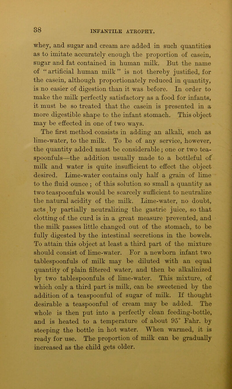 whey, and sugar and cream are added in such quantities as to imitate accurately enough the proportion of casein, sugar and fat contained in human milk. But the name of “ artificial human milk ” is not thereby justified, for the casein, although proportionately reduced in quantity, is no easier of digestion than it was before. In order to make the milk perfectly satisfactory as a food for infants, it must be so treated that the casein is presented in a more digestible shape to the infant stomach. This object may be effected in one of two ways. The first method consists in adding an alkali, such as lime-water, to the milk. To be of any service, however, the quantity added must be considerable; one or two tea- spoonfuls—the addition usually made to a bottleful of milk and water is quite insufficient to effect the object desired. Lime-water contains only half a grain of lime to the fluid ounce ; of this solution so small a quantity as two teaspoonfuls would be scarcely sufficient to neutralize the natural acidity of the milk. Lime-water, no doubt, acts,by partially neutralizing the gastric juice, so that clotting of the curd is in a great measure prevented, and the milk passes little changed out of the stomach, to be fully digested by the intestinal secretions in the bowels. To attain this object at least a third part of the mixture should consist of lime-water. For a newborn infant two tablespoonfuls of milk may be diluted with an equal quantity of plain filtered water, and then be alkalinized by two tablespoonfuls of lime-water. This mixture, of which only a third part is milk, can be sweetened by the addition of a teaspoonful of sugar of milk. If thought desirable a teaspoonful of cream may be added. The whole is then put into a perfectly clean feeding-bottle, and is heated to a temperature of about 95° Fahr. by steeping the bottle in hot water. When warmed, it is ready for use. The proportion of milk can be gradually increased as the child gets older.