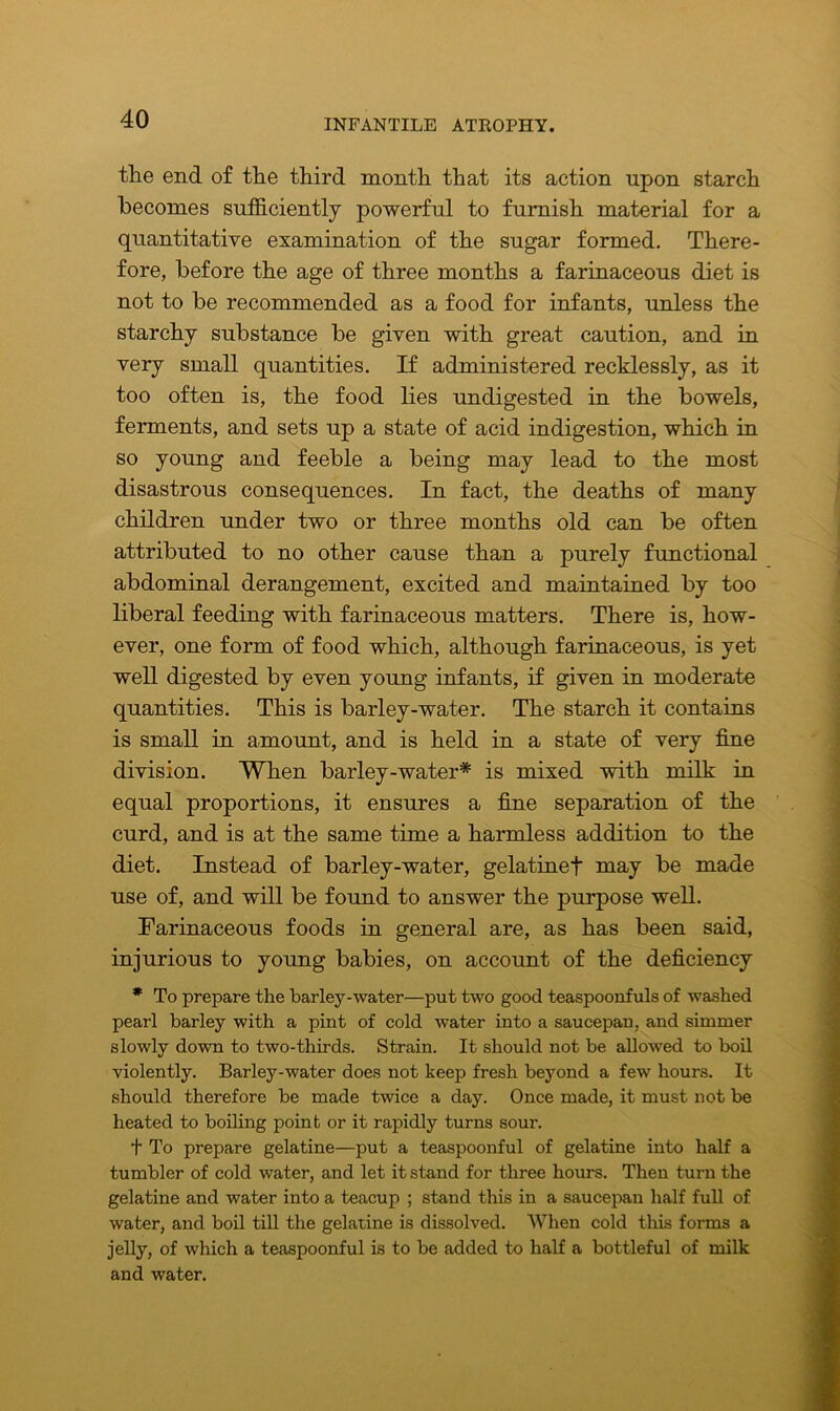 the end of the third month that its action upon starch becomes sufficiently powerful to furnish material for a quantitative examination of the sugar formed. There- fore, before the age of three months a farinaceous diet is not to be recommended as a food for infants, unless the starchy substance be given with great caution, and in very small quantities. If administered recklessly, as it too often is, the food lies undigested in the bowels, ferments, and sets up a state of acid indigestion, which in so young and feeble a being may lead to the most disastrous consequences. In fact, the deaths of many children under two or three months old can be often attributed to no other cause than a purely functional abdominal derangement, excited and maintained by too liberal feeding with farinaceous matters. There is, how- ever, one form of food which, although farinaceous, is yet well digested by even young infants, if given in moderate quantities. This is barley-water. The starch it contains is small in amount, and is held in a state of very fine division. When barley-water* is mixed with milk in equal proportions, it ensures a fine separation of the curd, and is at the same time a harmless addition to the diet. Instead of barley-water, gelatinef may be made use of, and will be found to answer the purpose well. Farinaceous foods in general are, as has been said, injurious to young babies, on account of the deficiency * To prepare the barley-water—put two good teaspoonfuls of washed pearl barley with a pint of cold water into a saucepan, and simmer slowly down to two-thirds. Strain. It should not be allowed to boil violently. Barley-water does not keep fresh beyond a few hours. It should therefore be made twice a day. Once made, it must not be heated to boiling point or it rapidly turns sour. f To prepare gelatine—put a teaspoonful of gelatine into half a tumbler of cold water, and let it stand for three hours. Then turn the gelatine and water into a teacup ; stand this in a saucepan half full of water, and boil till the gelatine is dissolved. When cold this forms a jelly, of which a teaspoonful is to be added to half a bottleful of milk and water.