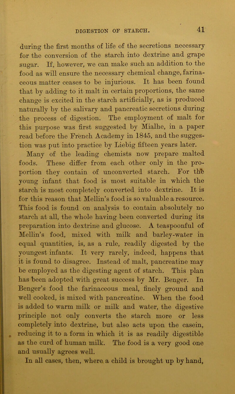 DIGESTION OF STABCH. during the first months of life of the secretions necessary for the conversion of the starch into dextrine and grape sugar. If, however, we can make such an addition to the food as will ensure the necessary chemical change, farina- ceous matter ceases to be injurious. It has been found that by adding to it malt in certain proportions, the same change is excited in the starch artificially, as is produced naturally by the salivary and pancreatic secretions during the process of digestion. The employment of malt for this purpose was first suggested by Mialhe, in a paper read before the French Academy in 1845, and the sugges- tion was put into practice by Liebig fifteen years later. Many of the leading chemists now prepare malted foods. These differ from each other only in the pro- portion they contain of unconverted starch. For the young infant that food is most suitable in which the starch is most completely converted into dextrine. It is for this reason that Mellin’s food is so valuable a resource. This food is found on analysis to contain absolutely no starch at all, the whole having been converted during its preparation into dextrine and glucose. A teaspoonful of Mellin’s food, mixed with milk and barley-water in equal quantities, is, as a rule, readily digested by the youngest infants. It very rarely, indeed, happens that it is found to disagree. Instead of malt, pancreatine may be employed as the digesting agent of starch. This plan has been adopted with great success by Mr. Benger. In Benger’s food the farinaceous meal, finely ground and well cooked, is mixed with pancreatine. When the food is added to warm milk or milk and water, the digestive principle not only converts the starch more or less completely into dextrine, but also acts upon the casein, reducing it to a form in which it is as readily digestible as the curd of human milk. The food is a very good one and usually agrees well. In all cases, then, where a child is brought up by hand,