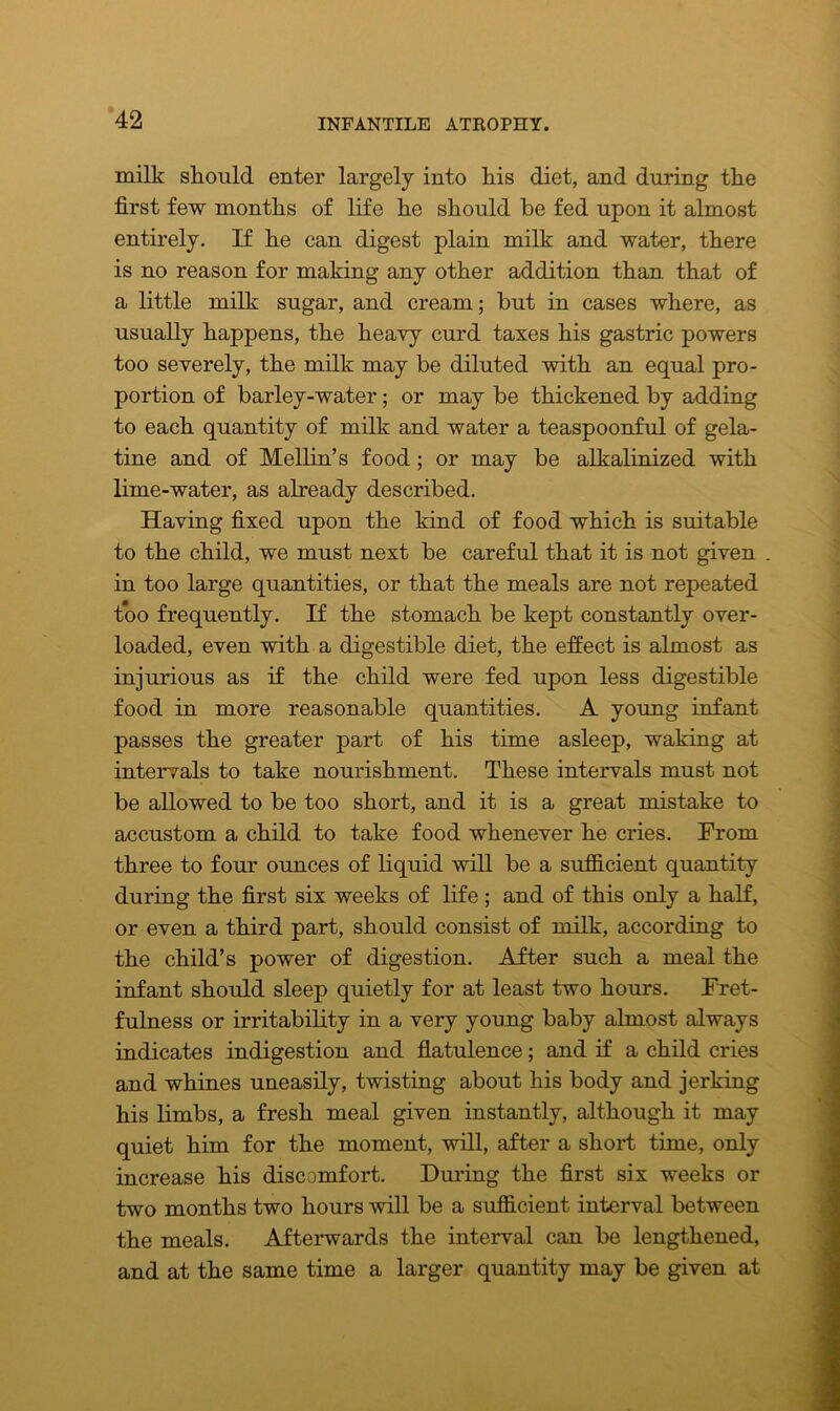 milk should enter largely into his diet, and during the first few months of life he should be fed upon it almost entirely. If he can digest plain milk and water, there is no reason for making any other addition than that of a little milk sugar, and cream; but in cases where, as usually happens, the heavy curd taxes his gastric powers too severely, the milk may be diluted with an equal pro- portion of barley-water; or may be thickened by adding to each quantity of milk and water a teaspoonful of gela- tine and of Mellin’s food; or may be alkalinized with lime-water, as already described. Having fixed upon the kind of food which is suitable to the child, we must next be careful that it is not given in too large quantities, or that the meals are not repeated too frequently. If the stomach be kept constantly over- loaded, even with a digestible diet, the effect is almost as injurious as if the child were fed upon less digestible food in more reasonable quantities. A young infant passes the greater part of his time asleep, waking at intervals to take nourishment. These intervals must not be allowed to be too short, and it is a great mistake to accustom a child to take food whenever he cries. From three to four ounces of liquid will be a sufficient quantity during the first six weeks of life ; and of this only a half, or even a third part, should consist of milk, according to the child’s power of digestion. After such a meal the infant should sleep quietly for at least two hours. Fret- fulness or irritability in a very young baby almost always indicates indigestion and flatulence; and if a child cries and whines uneasily, twisting about his body and jerking his limbs, a fresh meal given instantly, although it may quiet him for the moment, will, after a short time, only increase his discomfort. During the first six weeks or two months two hours will be a sufficient interval between the meals. Afterwards the interval can be lengthened, and at the same time a larger quantity may be given at