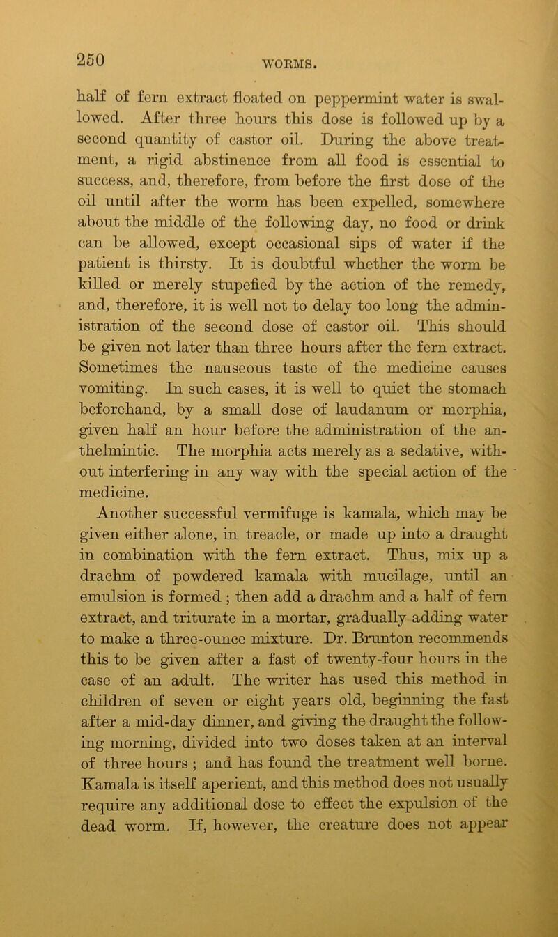 half of fem extract floated on peppermint water is swal- lowed. After three hours this dose is followed up by a second quantity of castor oil. During the above treat- ment, a rigid abstinence from all food is essential to success, and, therefore, from before the first dose of the oil until after the worm has been expelled, somewhere about the middle of the following day, no food or drink can be allowed, except occasional sips of water if the patient is thirsty. It is doubtful whether the worm be killed or merely stupefied by the action of the remedy, and, therefore, it is well not to delay too long the admin- istration of the second dose of castor oil. This should be given not later than three hours after the fern extract. Sometimes the nauseous taste of the medicine causes vomiting. In such cases, it is well to quiet the stomach beforehand, by a small dose of laudanum or morphia, given half an hour before the administration of the an- thelmintic. The morphia acts merely as a sedative, with- out interfering in any way with the special action of the • medicine. Another successful vermifuge is kamala, which may be given either alone, in treacle, or made up into a draught in combination with the fern extract. Thus, mix up a drachm of powdered kamala with mucilage, until an emulsion is formed ; then add a drachm and a half of fem extract, and triturate in a mortar, gradually adding water to make a three-ounce mixture. Dr. Brunton recommends this to be given after a fast of twenty-four hours in the case of an adult. The writer has used this method in children of seven or eight years old, beginning the fast after a mid-day dinner, and giving the draught the follow- ing morning, divided into two doses taken at an interval of three hours ; and has found the treatment well borne. Kamala is itself aperient, and this method does not usually require any additional dose to effect the expulsion of the dead worm. If, however, the creature does not appear