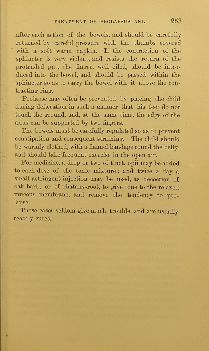 after each action of the bowels, and should be carefully returned by careful pressure with the thumbs covered with a soft warm napkin. If the contraction of the sphincter is very violent, and resists the return of the protruded gut, the finger, well oiled, should be intro- duced into the bowel, and should be passed within the sphincter so as to carry the bowel with it above the con- tracting ring. Prolapse may often be prevented by placing the child during defaecation in such a manner that his feet do not touch the ground, and, at the same time, the edge of the anus can be supported by two fingers. The bowels must be carefully regulated so as to prevent constipation and consequent straining. The child should be warmly clothed, with a flannel bandage round the belly, and should take frequent exercise in the open air. For medicine, a drop or two of tinct. opii may be added to each dose of the tonic mixture ; and twice a day a small astringent injection may be used, as decoction of oak-bark, or of rhatany-root, to give tone to the relaxed mucous membrane, and remove the tendency to pro- lapse. These cases seldom give much trouble, and are usually readily cured.
