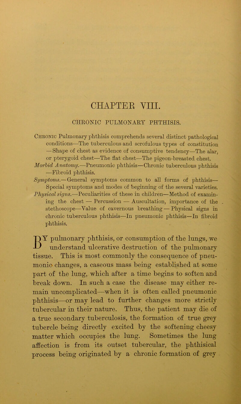 CHAPTER VIII. CHRONIC PULMONARY PHTHISIS. Chronic Pulmonary phthisis comprehends several distinct pathological conditions—The tuberculous and scrofulous types of constitution —Shape of chest as evidence of consumptive tendency—The alar, or pterygoid chest—The flat chest—The pigeon-breasted chest. Morbid Anatomy.—Pneumonic phthisis—Chronic tuberculous phthisis —Fibroid phthisis. Symptoms.—General symptoms common to all forms of phthisis— Special symptoms and modes of beginning of the several varieties. Physical signs.—Peculiarities of these in children—Method of examin- ing the chest — Percussion — Auscultation, importance of the . stethoscope—Value of cavernous breathing — Physical signs in chronic tuberculous phthisis—In pneumonic phthisis—In fibroid phthisis. BY pulmonary phthisis, or consumption of the lungs, we understand ulcerative destruction of the pulmonary tissue. This is most commonly the consequence of pneu- monic changes, a caseous mass being established at some part of the lung, which after a time begins to soften and break down. In such a case the disease may either re- main uncomplicated—when it is often called pneumonic phthisis—or may lead to further changes more strictly tubercular in their nature. Thus, the patient may die of a true secondary tuberculosis, the formation of true grey tubercle being directly excited by the softening cheesy matter which occupies the lung. Sometimes the lung affection is from its outset tubercular, the phthisical process being originated by a chronic formation of grey