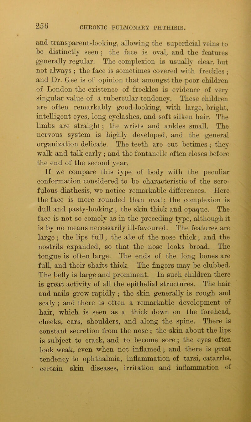 and transparent-looking, allowing the superficial veins to be distinctly seen ; the face is oval, and the features generally regular. The complexion is usually clear, but not always ; the face is sometimes covered with freckles ; and Dr. Gee is of opinion that amongst the poor children of London the existence of freckles is evidence of very singular value of a tubercular tendency. These children are often remarkably good-looking, with large, bright, intelligent eyes, long eyelashes, and soft silken hair. The limbs are straight; the wrists and ankles small. The nervous system is highly developed, and the general organization delicate. The teeth are cut betimes ; they walk and talk early ; and the fontanelle often closes before the end of the second year. If we compare this type of body with the peculiar conformation considered to be characteristic of the scro- fulous diathesis, we notice remarkable differences. Here the face is more rounded than oval; the complexion is dull and pasty-looking ; the skin thick and opaque. The. face is not so comely as in the preceding type, although it is by no means necessarily ill-favoured. The features are large ; the lips full; the alse of the nose thick; and the nostrils expanded, so that the nose looks broad. The tongue is often large. The ends of the long bones are full, and their shafts thick. The fingers may be clubbed. The belly is large and prominent. In such children there is great activity of all the epithelial structures. The hair and nails grow rapidly ; the skin generally is rough and scaly ; and there is often a remarkable development of hair, which is seen as a thick down on the forehead, cheeks, ears, shoulders, and along the spine. There is constant secretion from the nose ; the skin about the lips is subject to crack, and to become sore ; the eyes often look weak, even when not inflamed ; and there is great tendency to ophthalmia, inflammation of tarsi, catarrhs, certain skin diseases, irritation and inflammation of