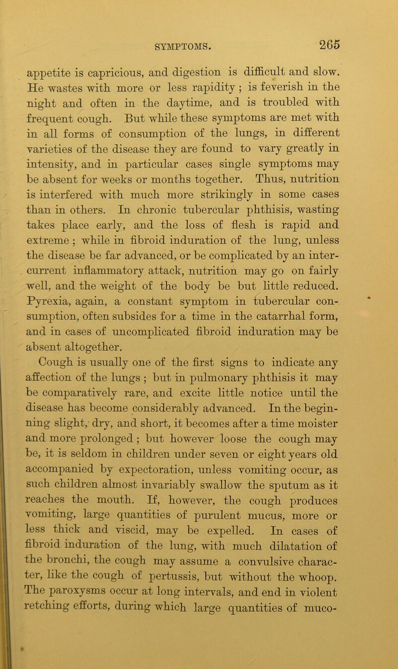 appetite is capricious, and digestion is difficult and slow. He wastes with more or less rapidity ; is feverish in the night and often in the daytime, and is troubled with frequent cough. But while these symptoms are met with in all forms of consumption of the lungs, in different varieties of the disease they are found to vary greatly in intensity, and in particular cases single symptoms may be absent for weeks or months together. Thus, nutrition is interfered with much more strikingly in some cases than in others. In chronic tubercular phthisis, wasting takes place early, and the loss of flesh is rapid and extreme ; while in fibroid induration of the lung, unless the disease be far advanced, or be complicated by an inter- current inflammatory attack, nutrition may go on fairly well, and the weight of the body be but little reduced. Pyrexia, again, a constant symptom in tubercular con- sumption, often subsides for a time in the catarrhal form, and in cases of uncomplicated fibroid induration may be absent altogether. Cough is usually one of the first signs to indicate any affection of the lungs ; but in pulmonary phthisis it may be comparatively rare, and excite little notice until the disease has become considerably advanced. In the begin- ning slight,- dry, and short, it becomes after a time moister and more prolonged ; but however loose the cough may be, it is seldom in children under seven or eight years old accompanied by expectoration, unless vomiting occur, as such children almost invariably swallow the sputum as it reaches the mouth. If, however, the cough jDroduces vomiting, large quantities of purulent mucus, more or less thick and viscid, may be expelled. In cases of fibroid induration of the lung, with much dilatation of the bronchi, the cough may assume a convulsive charac- ter, like the cough of pertussis, but without the whoop. The paroxysms occur at long intervals, and end in violent retching efforts, during which large quantities of muco-